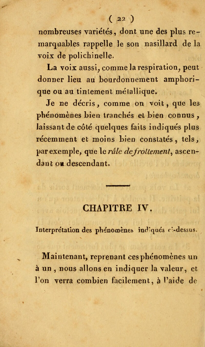 ( ) nombreuses variétés, dont une des plus re- marquables rappelle le son nasillard de la voix de polichinelle. La voix aussi, comme la respiration, peut donner lieu au bourdonnement amphori- que ou au tintement métallique. Je ne décris, comme on voit, que les phénomènes biea tranchés et bien connus y laissant de côté quelques faits indiqués plus récemment et moins bien constatés, tels, par exemple, que le râle defroUemenl, ascen- dant ou descendant. CHAPITRE IV. Interprétation des phénomènes. inr''que's r>dessus. Maintenant, reprenant ces phénomènes un à un , nous allons en indiquer la valeur, et Ton verra combien facilement, à l'aide de