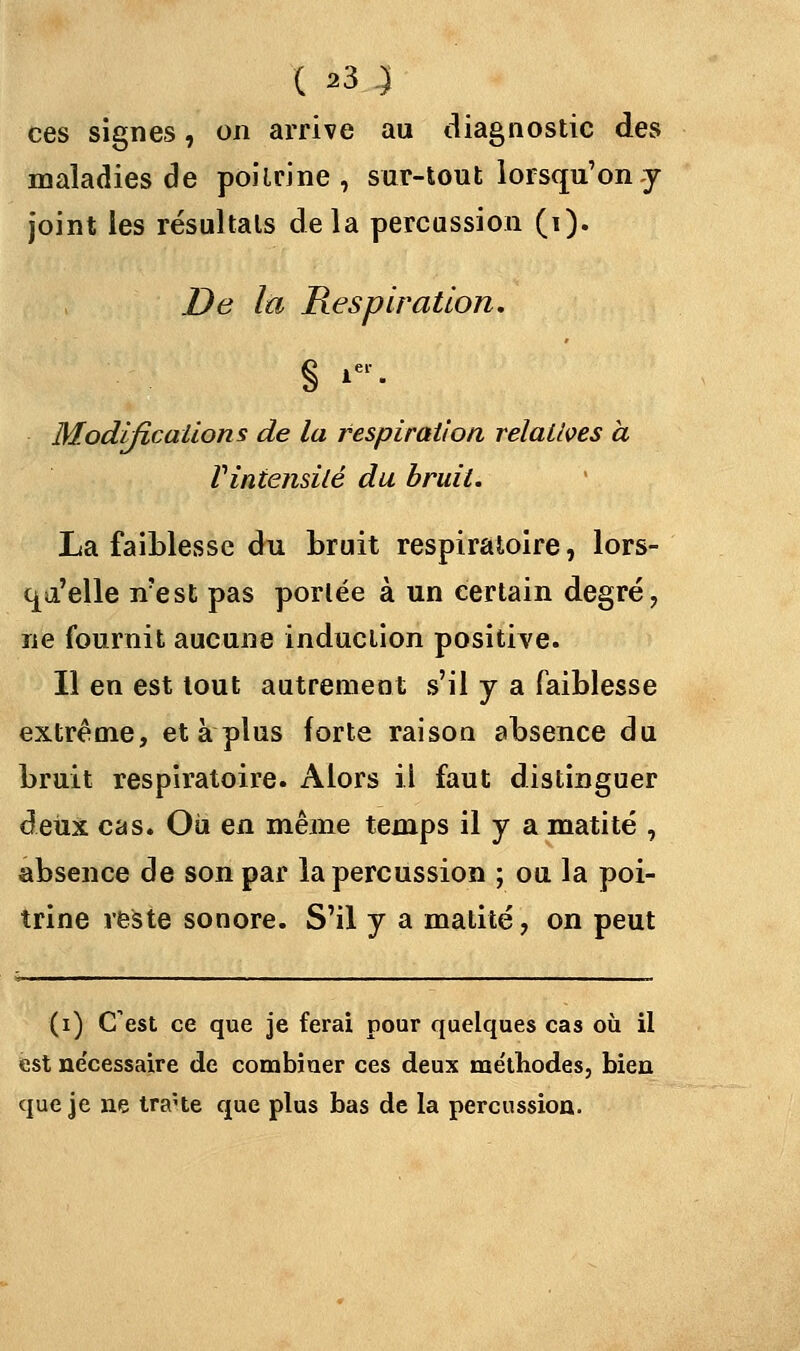 ( ^3 ) ces signes, on arrive au diagnostic des maladies de poitrine, sur-tout lorsqu'on y joint les résultais delà percussion (i). De la Respiration, Modifications de la respiration relatives à Vintensité du bruit. La faiblesse du bruit respiratoire, lors- qa'elle n?est pas portée à un certain degré, ne fournit aucune induction positive. Il en est tout autrement s'il y a faiblesse extrême, et à plus forte raison absence du bruit respiratoire. Alors il faut distinguer deux cas. Ou en même temps il y a matité , absence de son par la percussion ; ou la poi- trine reste sonore. S'il y a matité, on peut (i) C'est ce que je ferai pour quelques cas où il est nécessaire de combiner ces deux méthodes, bien que je ne tra;te que plus bas de la percussion.