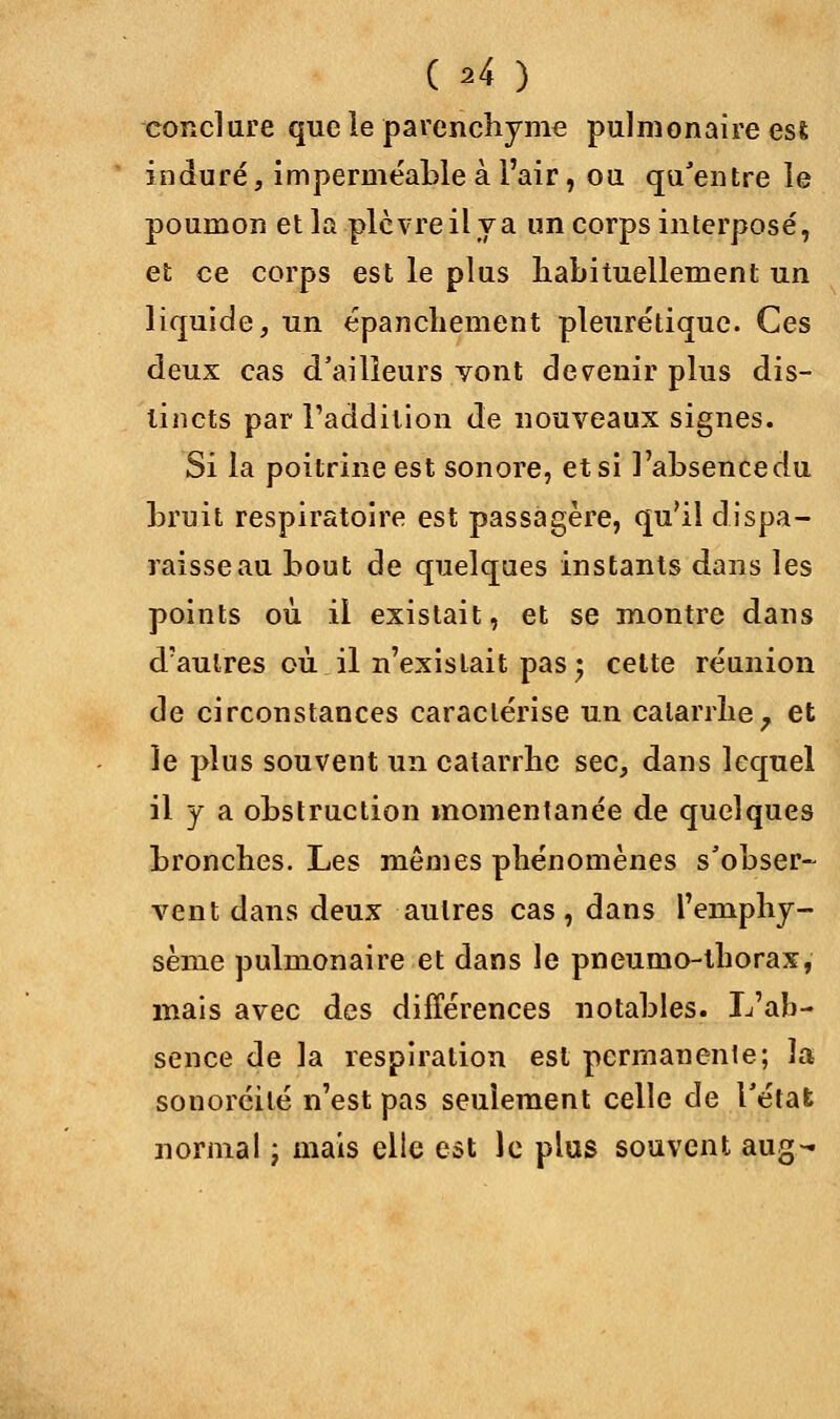 ( ^4 ) conclure que le parenchyme pulmonaire esfc induré, imperméable à l'air, ou qu'entre le poumon et la plèvre il y a un corps interposé, et ce corps est le plus habituellement un liquide, un épanchement pleurétique. Ces deux cas d'ailleurs vont devenir plus dis- tincts par l'addition de nouveaux signes. Si la poitrine est sonore, et si l'absencedu bruit respiratoire est passagère, qu'il dispa- raisse au bout de quelques instants dans les points où il existait, et se montre dans d'autres où il n'existait pas 5 cette réunion de circonstances caractérise un catarrhe, et le plus souvent ira catarrhe sec, dans lequel il y a obstruction momentanée de quelques bronches. Les mêmes phénomènes s'obser- vent dans deux autres cas, dans l'emphy- sème pulmonaire et dans le pneumo-thorax, mais avec des différences notables. L'ab- sence de la respiration est permanente; la sonoréité n'est pas seulement celle de l'état normal ; mais elle est le plus souvent aug-