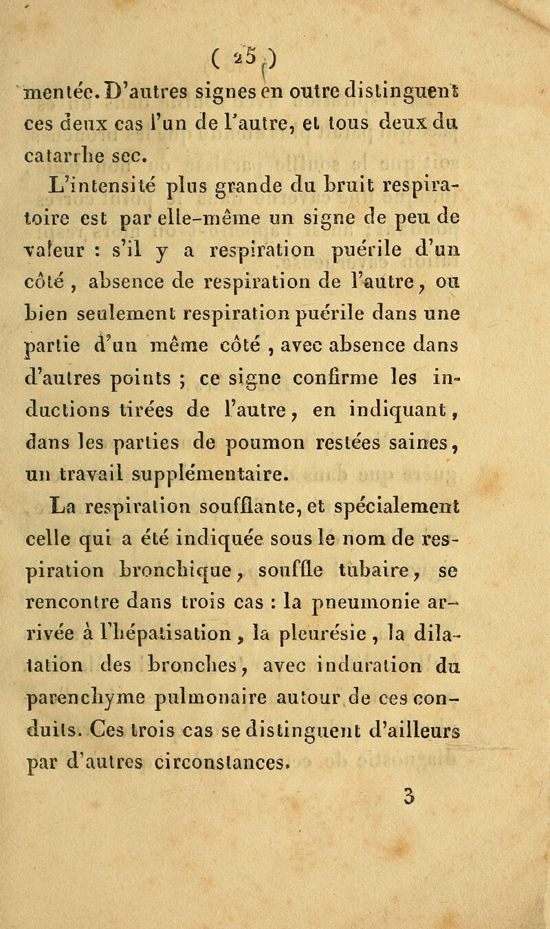 ( *5J mentée. D'autres signes en outre distinguent ces deux cas l'un de l'autre, et tous deux du catarrhe sec. L'intensité plus grande du bruit respira- toire est par elle-même un signe de peu de ■valeur : s'il y a respiration puérile d'un côté , absence de respiration de l'autre, ou bien seulement respiration puérile dans une partie d'au même côté , avec absence dans d'autres points ; ce signe confirme les in- ductions tirées de l'autre, en indiquant, dans les parties de poumon restées saines, un travail supplémentaire. La respiration soufflante, et spécialement celle qui a été indiquée sous le nom de res- piration bronchique, souffle tubaire, se rencontre dans trois cas : la pneumonie ar- rivée à riiépatisation , la pleurésie , la dila- tation des bronches, avec induration du parenchyme pulmonaire autour de ces con- duits. Ces trois cas se distinguent d'ailleurs par d'autres circonstances.