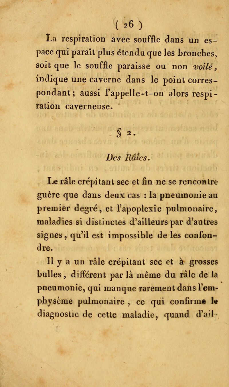 La respiration avec souffle dans un es- pace qui paraît plus étendu que les bronches^ soit que le souffle paraisse ou non voilé, indique une caverne dans le point corres- pondant; aussi l'appelle-t-on alors respi- ration caverneuse. Des Râles. Le râle crépitant sec et fin ne se rencontre guère que dans deux cas : la pneumonie au premier degré, et l'apoplexie pulmonaire, maladies si distinctes d'ailleurs par d'autres signes, qu'il est impossible de les confon- dre. Il y a un râle crépitant sec et à grosses bulles , différent par là même du râle de la pneumonie, qui manque rarement dans l'em- physème pulmonaire 7 ce qui confirme 1« diagnostic de cette maladie, quand d'ail-