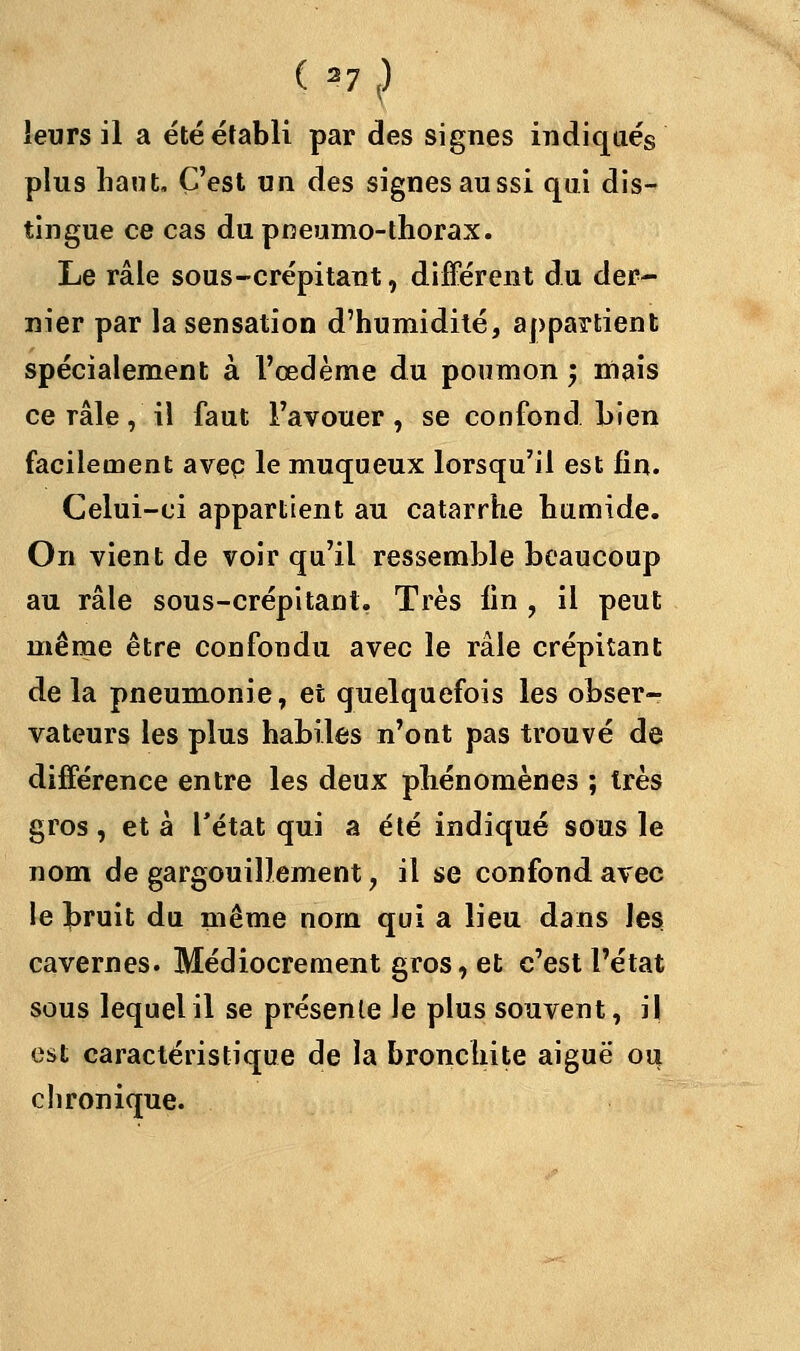 leurs il a été établi par des signes indiqués plus haut. C'est un des signes aussi qui dis- tingue ce cas du pneumothorax. Le râle sous-crépitant, différent du der- nier par la sensation d'humidité, appartient spécialement à l'œdème du poumon ; mais ce râle, il faut l'avouer, se confond Lien facilement avep le muqueux lorsqu'il est fin. Celui-ci appartient au catarrhe humide. On vient de voir qu'il ressemble beaucoup au râle sous-crépitanl. Très lin , il peut même être confondu avec le râle crépitant de la pneumonie, et quelquefois les obser- vateurs les plus habiles n'ont pas trouvé de différence entre les deux phénomènes ; très gros, et à l'état qui a été indiqué sous le nom de gargouillement, il se confond avec le bruit du même nom qui a lieu dans les cavernes. Médiocrement gros, et c'est l'état sous lequel il se présente le plus souvent, il est caractéristique de la bronchite aiguë ou chronique.