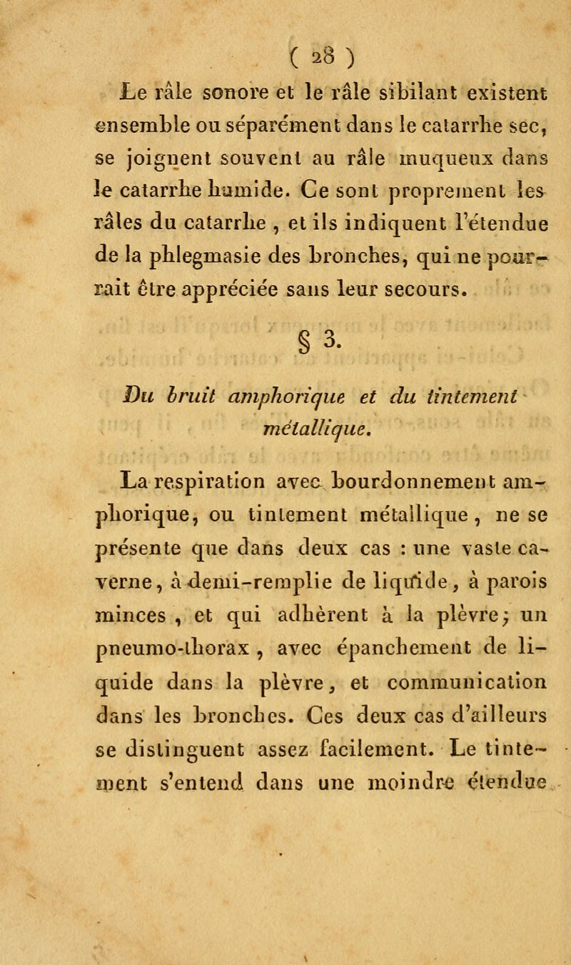 ( ») Le râle sonore et le râle sibilant existent ensemble ou séparément dans le catarrhe sec, se joignent souvent au râle muqueux dans le catarrhe humide. Ce sont proprement les raies du catarrhe , et ils indiquent l'étendue de la phlegmasie des bronches, qui ne pour~ mit être appréciée sans leur secours. §3. Du bruit amphorique et du tintement métallique. La respiration avec bourdonnement am- phorique, ou tintement métallique, ne se présente que dans deux cas : une vaste ca- verne, àdemi-remplie de liquide, à parois minces , et qui adhèrent à la plèvre; un pneumo-lhorax , avec épanchement de li- quide dans la plèvre, et communication dans les broncbes. Ces deux cas d'ailleurs se distinguent assez facilement. Le tinte- ment s'entend dans une moindre étendue