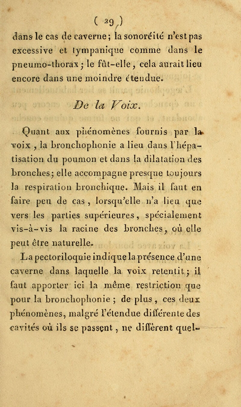 ( *9,) dans-le cas de caverne; iasonoréilé n'estpas excessive et lympanique comme dans le pneumo-thorax; le fût-elle > cela aurait lieu encore dans une moindre étendue. De la Voix, Quant aux phénomènes fournis par la* voix y la Lronchoplionie a lieu dans Ihépa- tisation du poumon et dans la dilatation des bronches; elle accompagne presque toujours la respiration bronchique. Mais il faut en faire peu de cas , lorsqu'elle n'a lieu que vers les parties supérieures, spécialement vis-à-vis la racine des bronches, où elle peut être naturelle. La pectoriloquie indique la présence d'une caverne dans laquelle la voix retentitj il faut apporter ici la même restriction que pour la bronchophonie ; de plus , ces deux phénomènes, malgré l'étendue différente des cavités où ils se passent, ne diffèrent quel-