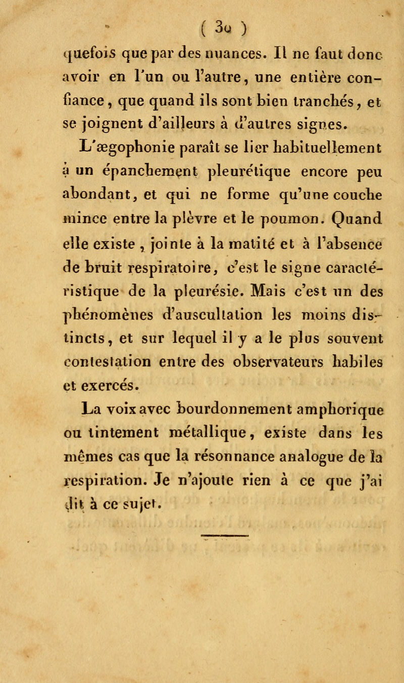 quefois que par des nuances. Il ne faut donc avoir en l'un ou l'autre, une entière con- fiance , que quand ils sont bien tranchés, et se joignent d'ailleurs à d'autres signes. L'œgophonie paraît se lier habituellement a un épancbemçnt pleurélique encore peu abondant, et qui ne forme qu'une couche mince entre la plèvre et le poumon. Quand elle existe , jointe a la malité et à l'absence de bruit respiratoire, c'est le signe caracté- ristique de la pleurésie. Mais c'est im des phénomènes d'auscultation les moins dis- tincts, et sur lequel il y a le plus souvent contestation entre des observateurs habiles et exercés. La voix avec bourdonnement amphorique ou tintement métallique, existe dans les mêmes cas que la résonnance analogue de la respiration. Je n'ajoute rien à ce que j'ai il il à ce sujet.