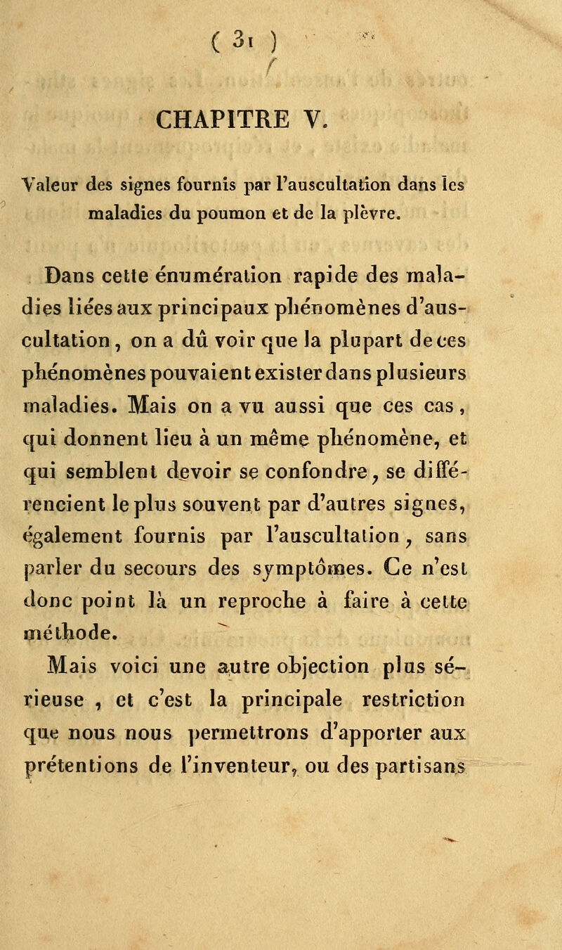 r CHAPITRE V. Valeur des signes fournis par l'auscultation dans les maladies du poumon et de la plèvre. Dans cette énumération rapide des mala- dies liées aux principaux phénomènes d'aus- cultation , on a dû voir que la plupart de ces phénomènes pouvaient exister dans pi usieurs maladies. Mais on a vu aussi que ces cas, qui donnent lieu à un même phénomène, et qui semblent devoir se confondre y se diffé- rencient le plus souvent par d'autres signes, également fournis par l'auscultation, sans parler du secours des symptômes. Ce n'est donc point là un reproche à faire à cette méthode. Mais voici une autre objection plus sé- rieuse , et c'est la principale restriction que nous nous permettrons d'apporter aux prétentions de l'inventeur? ou des partisans