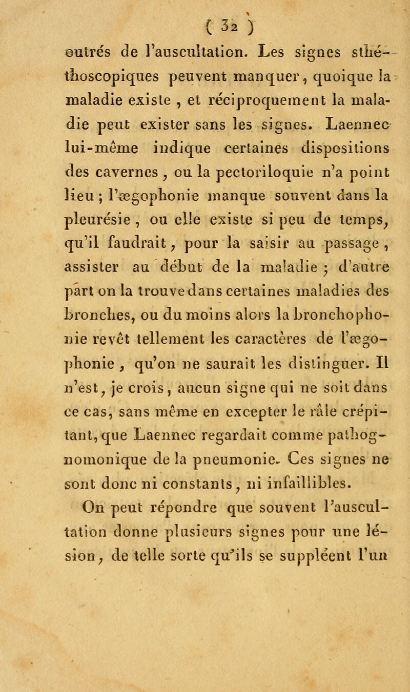 mitres de l'auscultation. Les signes sthé- thoscopiques peuvent manquer, quoique ia maladie existe , et réciproquement la mala- die peut exister sans les signes. Laennec lui-même indique certaines dispositions des cavernes , ou la pectoriloquie n'a point lieu ; l'^egophonie manque souvent clans la pleurésie , ou elle existe si peu de temps, qu'il faudrait, pour la saisir au passage , assister au début de la maladie -y d'autre part on la trouve dans certaines maladies des bronches, ou du moins alors la bronchopho- nie revêt tellement les caractères de l'asgo- phonie , qu'on ne saurait les distinguer. Il n'est, je crois, aucun signe qui ne soit dans ce cas, sans même en excepter le râle crépi- tant, que Laennec regardait comme palhog- nomonique delà pneumonie Ces signes ne sont donc ni constants, ni infaillibles. On peut répondre que souvent l'auscul- tation donne plusieurs signes pour nne lé- sion, de telle sorte qu'ils se suppléent l'un