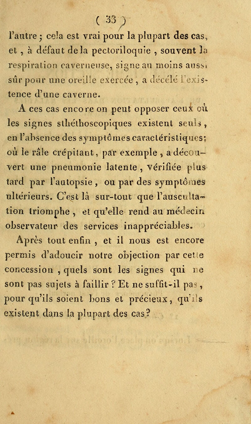 ( •« ) l'autre • ceîa est vrai pour la plupart des cas, et , à défaut delà pectoriloquie , souvent la respiration caverneuse, signe au moins aus^» sûr pour une oreille exercée , a décelé l'exis- tence d'une caverne. A ces cas encore on peut opposer ceux où les signes slhéthoscopiques existent seuls, en l'absence des symptômes caractéristiques; où le râle crépitant, par exemple , a décou- vert une pneumonie latente , vérifiée plus tard par l'autopsie , ou par des symptômes ultérieurs. C'est là sur-tout que l'ausculta- tion triomphe , et qu'elle rend au médecin observateur des services inappréciables. Après tout enfin , et il nous est encore permis d'adoucir notre objection par celle concession , quels sont les signes qui ne sont pas sujets à faillir ? Et ne suffît-il pa?, pour qu'ils soient bons et précieux, qu'ils existent dans la plupart des casj?