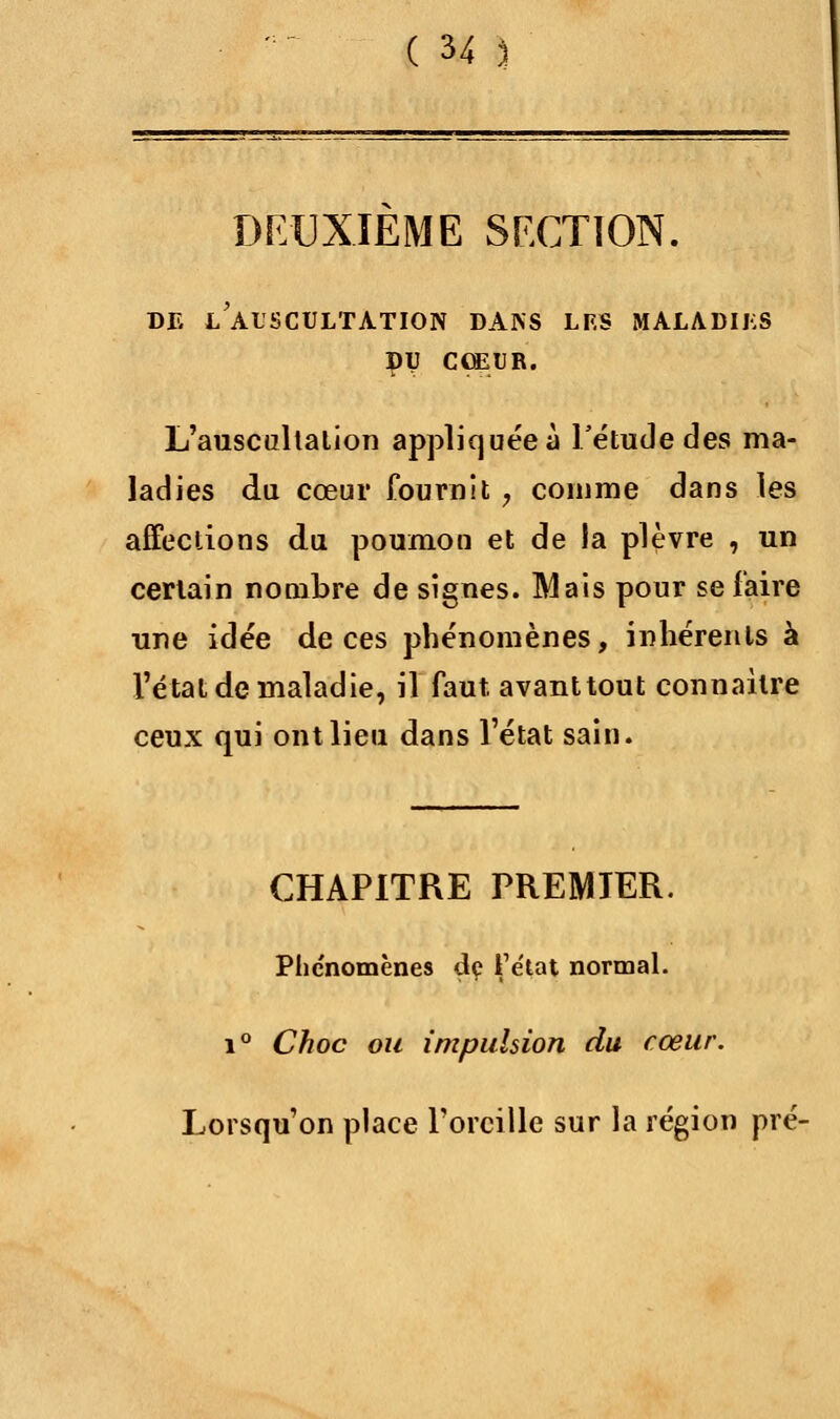 DEUXIEME SECTION. DE L'AUSCULTATION DANS LF.S MALADIES DU CŒUR. L'auscultation appliquéeà l'étude des ma- ladies du cœur fournit ? comme dans les affections du poumon et de la plèvre , un certain nombre de signes. IVlais pour se faire une idée de ces phénomènes, inhérents à l'état de maladie, il faut, avant tout connaître ceux qui ont lieu dans l'état sain. CHAPITRE PREMIER. Phénomènes de fe'tat normal. i° Choc ou impulsion du cœur. Lorsqu'on place l'oreille sur la région pré-