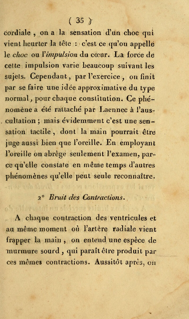 cordiale , on a la sensation d'un choc qui vient heurter la tête : c'est ce qu'on appelle le choc ou l'impulsion du cœur. La force de cette impulsion varie beaucoup suivant les sujets. Cependant, par l'exercice , on finit par se faire une idée approximative du type normal, pour chaque constitution. Ce phé- nomène a été rattaché par Laennec à l'aus- cultation ; mais évidemment c'est une sen- sation tactile , dont la main pourrait être juge aussi Lien que l'oreille. En employant l'oreille on abrège seulement l'examen, par- ce qu'elle constate en même temps d'autres phénomènes qu'elle peut seule reconnaître. 2° Bruit des Contractions. A chaque contraction des ventricules et au même moment où l'artère radiale vient frapper la main , on entend une espèce de murmure sourd , qui paraît êlre produit par ces mêmes contractions. Aussitôt après, on