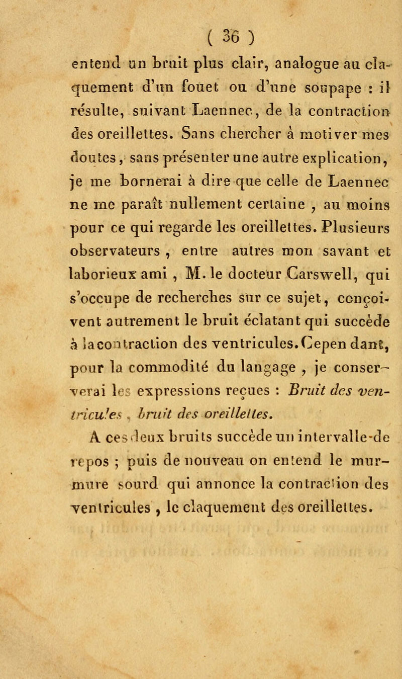 entend un brait plus clair, analogue au cla- quement d'un fouet ou d'une soupape : il résulte, suivant Laennec, de la contraction des oreillettes. Sans chercher à motiver mes doutes, sans présenter une autre explication, je me bornerai à dire que celle de Laennec ne rne paraît nullement certaine ? au moins pour ce qui regarde les oreillettes. Plusieurs observateurs , entre autres mon savant et laborieux ami , M. le docteur Carswell, qui s'occupe de recherches sur ce sujet, conçoi- vent autrement le bruit éclatant qui succède à la contraction des ventricules. Cepen dant, pour la commodité du langage , je conser- verai les expressions reçues : Bruit des ven- tricules , brw't des oreillettes. A ces deux bruits succède un inlervalle-de repos ; puis de nouveau on entend le mur- mure sourd qui annonce la con trac!ion des ventricules , le claquement des oreillettes.