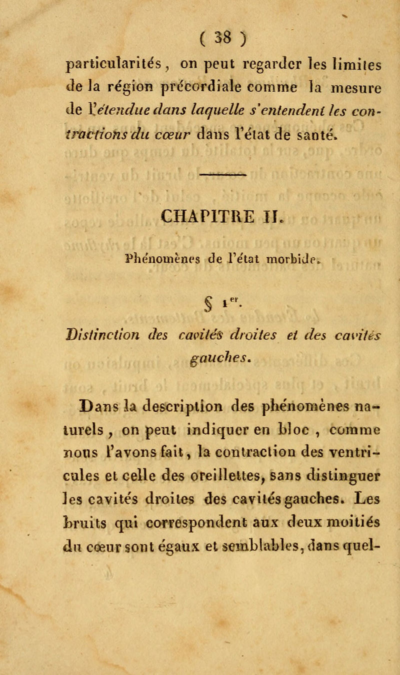 particularités, on peut regarder les limites de la région précordiale comme la mesure de ^étendue dans laquelle s'entendent les con- tractions du cœur dans l'état de santé. CHAPITRE II. Phénomènes de l'état morbide. § f Distinction des cavités droites et des cavités gauches. Dans la description des phénomènes na- turels , on peut indiquer en bloc, comme nous l'avons fait, la contraction des ventri- cules et celle des oreillettes, sans distinguer les cavités droites des cavités gauches. Les Bruits qui correspondent aux deux moitiés du cœur sont égaux et semblables, dans quel-
