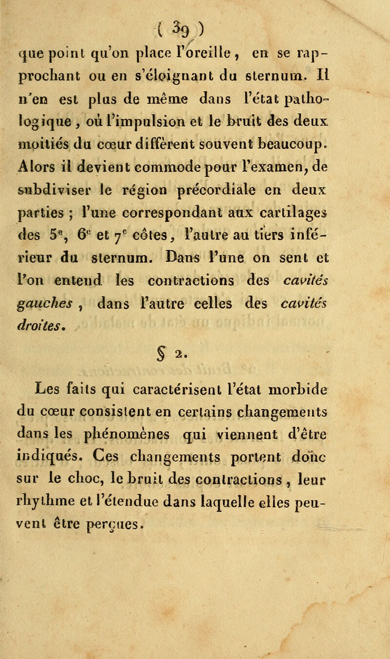 ( % ) que point qu'on place l'oreille » en se rap- prochant ou en s'éloignaiti du sternum. Il n'en est plus de même dans l'état patho- logique , où l'impulsion et le bruit des deux moitiés du cœur diffèrent souvent beaucoup. Alors il devient commode pour l'examen, de subdiviser le région précordiale en deux parties ; l'une correspondant aux cartilages des 5e, 6e et 7e côtes, l'autre au tiers infé- rieur du sternum. Dans l'une on sent et Ton entend, les contractions des cavités gauches , dans l'autre celles des cavités droites. Sa. Les faits qui caractérisent l'état morbide du cœur consistent en certains changements dans les phénomènes qui viennent d'être indiqués. Ces changements portent donc sur le choc, le bruit des contractions , leur rhy thme et l'étendue dans laquelle elles peu- vent être perçues.