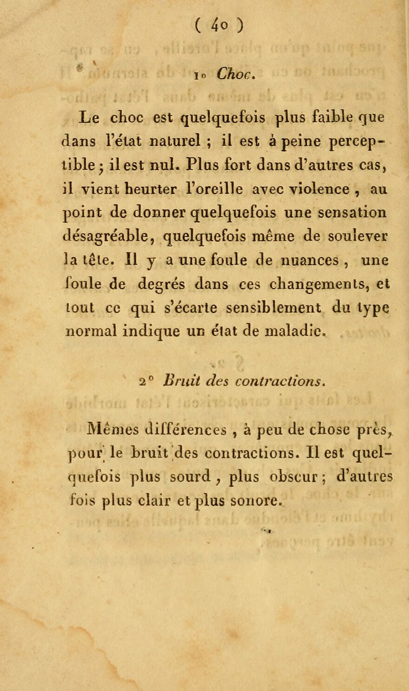 io Choc. Le choc est quelquefois plus faible que dans l'état naturel ; il est à peine percep- tible; il est nul. Plus fort dans d'autres cas, il vient heurter l'oreille avec violence , au point de donner quelquefois une sensation désagréable, quelquefois même de soulever la tête. Il y a une foule de nuances, une foule de degrés dans ces changements, et tout ce qui s'écarte sensiblement du type normal indique un état de maladie. 2° Bruit des contractions. Mêmes différences , à peu de chose près, pour le bruit des contractions. Il est quel- quefois plus sourd ; plus obscur ; d'autres fois plus clair et plus sonore.