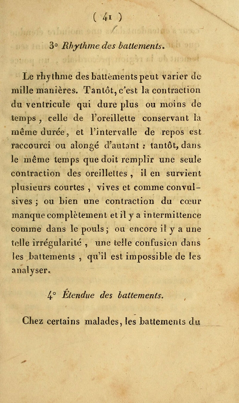 3° Rhythme des battements. Le rhythme des battements peut varier de mille manières. Tantôt, c'est la contraction du ventricule qui dure plus ou inoins de temps y celle de l'oreillette conservant la même durée, et l'intervalle de repos est raccourci ou alongé d'autant ; tantôt, dans le même temps que doit remplir une seule contraction des oreillettes , il en survient plusieurs courtes , vives et comme convui- sives ; ou Lien une contraction du cœur manque complètement et il y a intermittence comme dans le pouls; ou encore il y a une telle irrégularité , une telle confusion dans les battements , qu'il est impossible de les analyser. 4-° Etendue des battements. Chez certains malades, les battements du