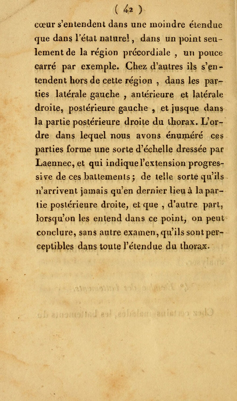 {-* ) cœur s'entendent dans une moindre étendue que dans 1 étal naturel, dans un point seu- lement de la région précordiale , un pouce carré par exemple. Chez d'autres ils s'en- tendent hors de cette région , dans les par- ties latérale gauche , antérieure et latérale droite, postérieure gauche , et jusque dans la partie postérieure droite du thorax. L'or- dre dans lequel nous avons énuméré ces parties forme une sorte d'échelle dressée par Laennec, et qui indique l'extension progres- sive de ces battements; de telle sorte qu'ils n'arrivent jamais qu'en dernier lieu à la par- tie postérieure droite, et que , d'autre part, lorsqu'on les entend dans ce point, on peut conclure, sans antre examen, qu'ils sont per- ceptibles dans toute l'étendue du thorax.