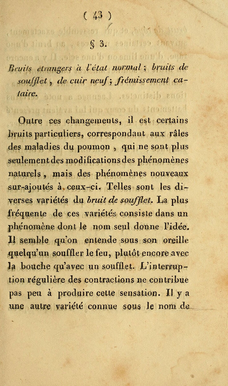 §3. Bruits étrangers à l'état normal ; bruits de soufflet, de cuir neuf ; frémissement ca- taire. Outre ces changements, il est certains bruits particuliers, correspondant aux raies des maladies du poumon , qui ne sont plus seulement des modifications des phénomènes naturels , mais des phénomènes nouveaux sur-ajoutés à.ceux-ci. Telles sont les di- verses variétés du bruit de soufflet. La plus fréquente de ces variétés consiste dans un phénomène dont le nom seul donne l'idée. 11 semble qu'on entende sous son oreille quelqu'un souffler le feu, plutôt encore avec la bouche qu'avec un soufflet. L'interrup- tion régulière des contractions ne contribue pas peu à produire celte sensation. Il y a une autre variété connue sous le nom de