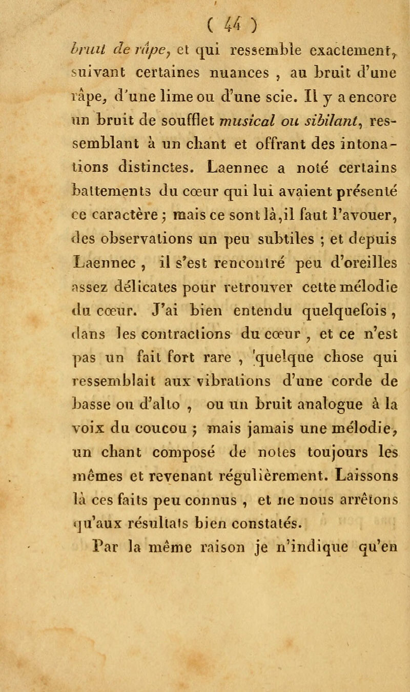 bruit de râpe, et qui ressemble exactement^ suivant certaines nuances , au bruit d'une râpe, d'une lime ou d'une scie. Il y a encore un bruit de soufflet musical ou sibilant, res- semblant à un chant et offrant des intona- tions distinctes. Laennec a noté certains battements du cœur qui lui avaient présenté ce caractère ; mais ce sont là,il faut l'avouer, des observations un peu subtiles ; et depuis Laennec , il s'est rencontré peu d'oreilles assez délicates pour retrouver cette mélodie du cœur. J'ai bien entendu quelquefois , dans les contractions du cœur 7 et ce n'est pas un fait fort rare , 'quelque cliose qui ressemblait aux vibrations d'une corde de basse ou d'alto , ou un bruit analogue à la voix du coucou j mais jamais une mélodie, un chant composé de notes toujours les mêmes et revenant régulièrement. Laissons là ces faits peu connus , et ne nous arrêtons qu'aux résultais bien constatés. Par la même raison je n'indique qu'en
