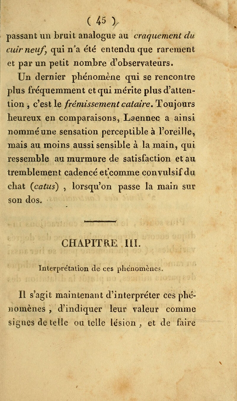 passant un bruit analogue au craquement du cuir neuf, qui n'a été entendu que rarement et par un petit nombre d'observateurs. Un dernier phénomène qui se rencontre plus fréquemment et qui mérite plus d'atten- tion j c'est le frémissement cataire. Toujours heureux en comparaisons, Laennec a ainsi nommé une sensation perceptible à l'oreille^ mais au moins aussi sensible à la main, qui ressemble au murmure de satisfaction et au tremblement cadencé et'comme convulsif du chat (catus) , lorsqu'on passe la main sur son dos. CHAPITRE 111. Interprétation de ces phénomènes. Il s'agit maintenant d'interpréter ces phé- nomènes , d'indiquer leur valeur comme signes de telle ou telle lésion, et de faire