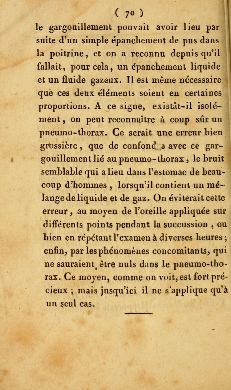 ( 7») le gargouillement pouvait avoir lieu par ! suite d'un simple épancheinent de pus dans la poitrine, et on a reconnu depuis qu'il fallait, pour cela, un épanchenient liquide et un fluide gazeux. Il est même nécessaire , que ces deux éléments soient en certaines proportions. A ce signe, existât-il isolé- ment , on peut reconnaître ù coup sûr un pneumo-lhorax. Ce serait une erreur Lien grossière, que de confond a avec ce gar- gouillement lié au pneumo-lliorax, le bruit semblable qui a lieu dans l'estomac de beau- coup d'hommes , lorsqu'il contient un mé- lange de liquide et de gaz. On éviterait cette erreur, au moyen de l'oreille appliquée sur différents points pendant la succussion , ou bien en répétant l'examen à diverses heures ; enfin, par les phénomènes concomitants, qui ne sauraient, être nuls dans le pneumo-tho- rax. Ce moyen, comme on voit, est fort pré- cieux ; mais jusqu'ici il ne s'applique qu'à un seul cas.