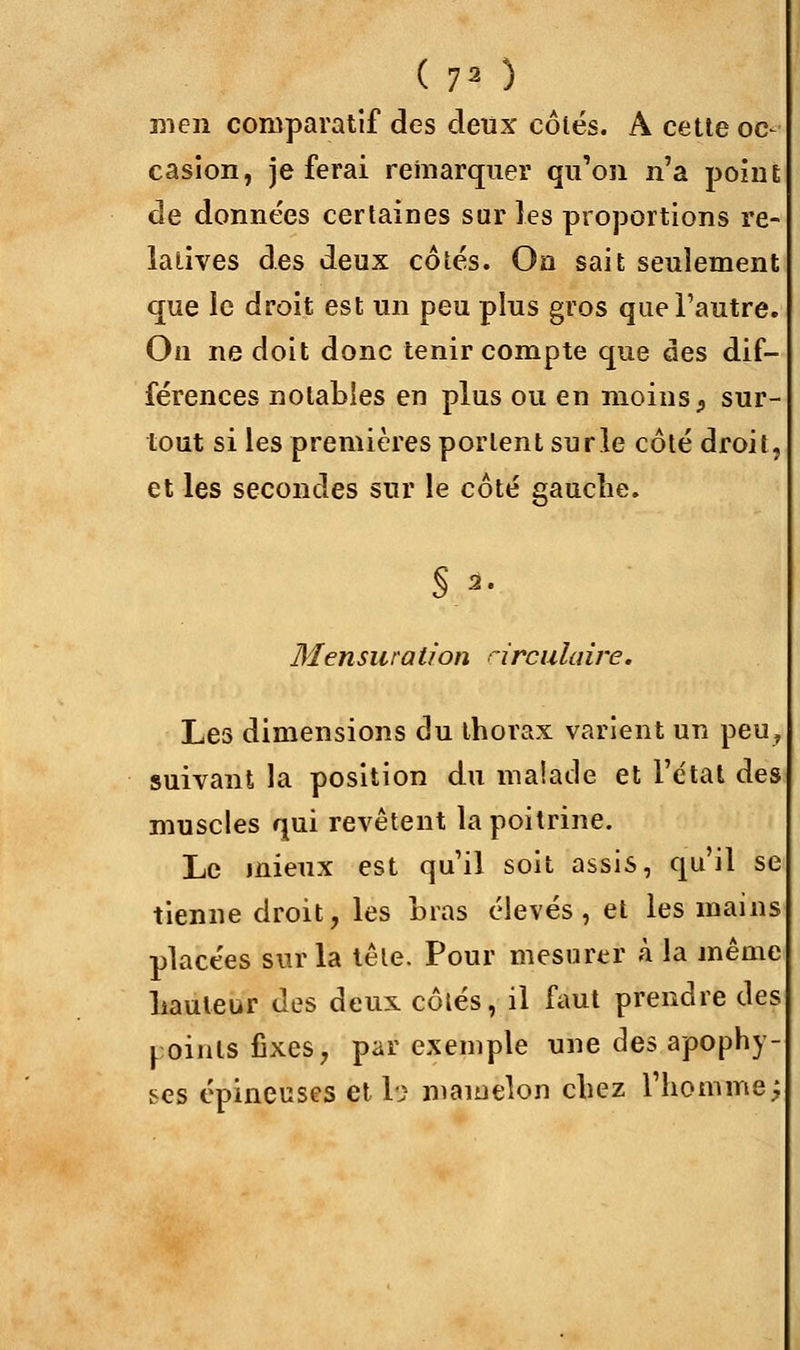 ( 7* ) men comparatif des deux côtés. A cette oc- casion, je ferai remarquer qu'on n'a point de données certaines sur les proportions re- latives des deux côtés. On sait seulement que le droit est un peu plus gros que l'autre. On ne doit donc tenir compte que des dif- férences notables en plus ou en moins, sur- tout si les premières portent su rie côté droit, et les secondes sur le côté gauche. s,,?. Mensuration circulaire. Les dimensions du thorax varient un peu, suivant la position du malade et l'état des muscles qui revêtent la poitrine. Le mieux est qu'il soit assis, qu'il se tienne droit, les Lias élevés, et les mains placées sur la tête. Pour mesurer à la même hauteur des deux côtés, il faut prendre des ^ oints fixes, par exemple une des apophy- ses épineuses et le mamelon chez l'homme $