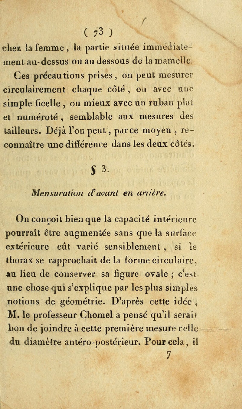 C ?3 ) chez la femme , la partie située immédiate- ment au-dessus ou au dessous de la mamelle. Ces précautions prises, on peut mesurer circulairement chaque côté, ou avec une simple ficelle , ou mieux avec un ruban plat et numéroté , semblable aux mesures des tailleurs. Déjà l'on peut, parce moyen , re- connaître une différence dans les deux côtés. $3. Mensuration d'avant en arrière. On conçoit bien que la capacité intérieure pourrait être augmentée sans que la surface extérieure eût varié sensiblement , si le thorax se rapprochait de la forme circulaire, au lieu de conserver sa figure ovale ; c'est une chose qui s'explique par les plus simples notions de géométrie. D'après cette idée , M. le professeur Chomel a pensé qu'il serait bon de joindre à cette première mesure celle du diamètre antéro-postérieur. Pour cela, il 1