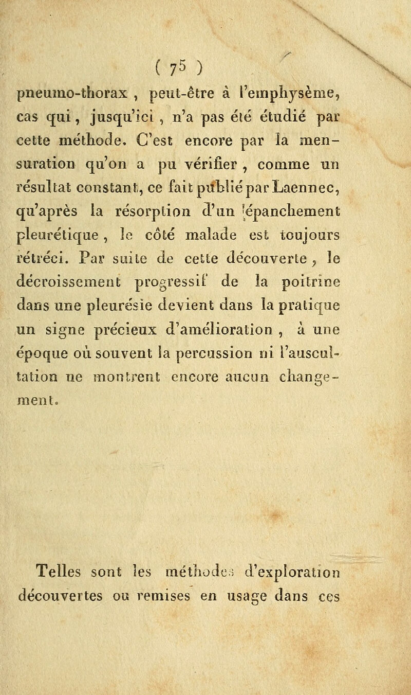 pneumo-thorax , peut-être à l'emphysème, cas qui, jusqu'ici , n'a pas été étudié par cette méthode. C'est encore par la men- suration qu'on a pu vérifier , comme un résultat constant, ce fait publié par Laennec, qu'après la résorption d'un [épanchement pleurétique, le côté malade est toujours rétréci. Par suite de cette découverte y le décroissement progressif de la poitrine dans une pleurésie devient dans la pratique un signe précieux d'amélioration , à une époque où souvent la percussion ni l'auscul- tation ne montrent encore aucun change- ment. Telles sont les méthode.: d'exploration découvertes ou remises en usage dans ces