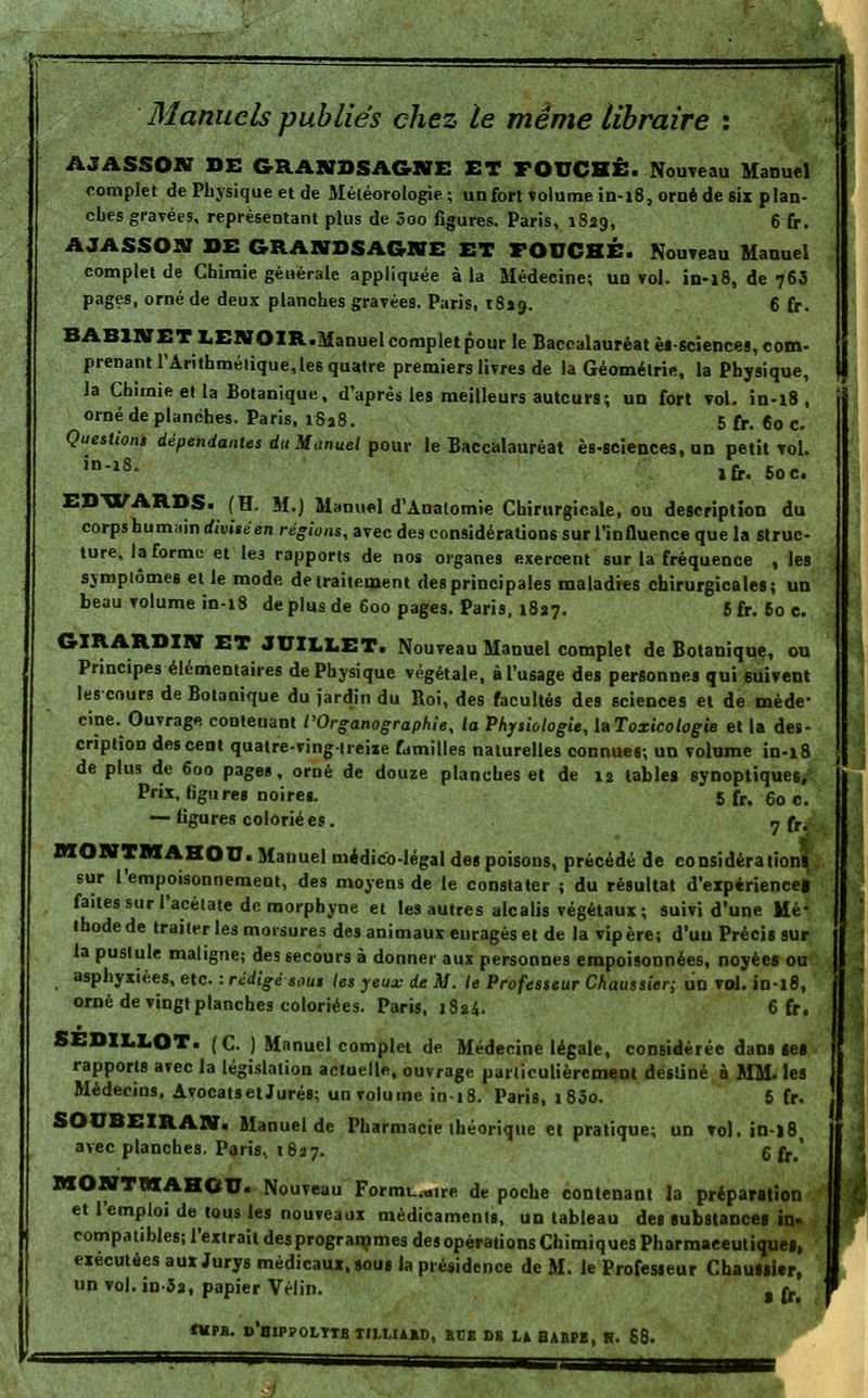 Manuels publiés chez le même libraire : AJASSOK DE GRANBSA&NE ET FOUCHÊ. Nouveau Manuel complet de Physique et de Météorologie; un fort volume in-18, orné de six plan- ches gravées, représentant plus de 3oo figures. Paris, 1829, 6 fr. AJASSOItf DE GRANDSAGKE ET FOUCHE. Nouveau Manuel complet de Chimie générale appliquée à la Médeeine; un vol. in-18, de 763 pages, orné de deux planches gravées. Paris, 18*9. 6 fr. BABlNETl,ENOIR.Manuelcompletpour le Baccalauréat èisciences, com- prenant l'Arithméiique,les quatre premiers livres de la Géométrie, la Physique, Ja Chimie et la Botanique, d'après les meilleurs auteurs; un fort vol. in-18, orné de planches. Paris, i8a8. 5 fr. 60 c. Questions dépendantes du Manuel pour le Baccalauréat ès-seiences, un petit vol. in-18- ifr. Soc. EDWARDS. (H. 51.) Manuel d'Analomie Chirurgicale, ou description du corps humain divisé en régions, avec des considérations sur l'influence que la Struc- ture, la forme et les rapports de nos organes exercent sur la fréquence , les symptômes et le mode de traitement des principales maladies chirurgicales; un beau volume in-18 déplus de 600 pages. Paris, 1827. 5fr. 60 c. GIRARDIN ET JUILLET. Nouveau Manuel complet de Botanique, ou Principes élémentaires de Physique végétale, à l'usage des personnes qui suivent les cours de Botanique du jardin du Roi, des facultés des sciences et de méde- cine. Ouvrage contenant l'Organographie, la Physiologie, laToxicologie et la des- cription des cent quatre-vingtreixe familles naturelles connues; un volume in-18 de plus de 600 pages, orné de douze planches et de 12 tables synoptiques, Prix, ligures noires. 5 fr. 60 c. — figures colorié es. « fr 2 MONTMAHOU. Manuel médico-légal des poisons, précédé de considération* sur l'empoisonnement, des moyens de le constater ; du résultat d'expérience! faites sur l'acétate de morpbyne et les autres alcalis végétaux; suivi d'une Mé- thodede traiter les morsures des animaux euragés et de la vipère; d'un Précis sur la pustule maligne; des secours à donner aux personnes empoisonnées, noyées ou asphyxiées, etc. : rédigé sous les yeux de M. le Professeur Chaussier; un vol. in-18, orné de vingt planches coloriées. Paris, 1824. 6 fr. SEDILLOT. ( C. ) Manuel complet de Médecine légale, considérée dans ses rapports avec la législation actuelle, ouvrage particulièrement destiné à MM. les Médecins, Avocatset Jurés; un volume ini8. Paris, 1 83o. 5 fr. SOOBEIRAN. Manuel de Pharmacie théorique et pratique; un vol. in-l8t avec planches. Paris, 1627. 6 fr,' MONTMAHOU. Nouveau Formu.mre de poche contenant la préparation et l'emploi de tous les nouveaux médicaments, un tableau des substances in- compatibles; l'extrait des programmes des opérations Chimiques Pharmaceutiques, exécutées aux Jurys médicaux, sous la présidence de M. le Professeur Chauiiier, un vol. in-32, papier Vélin. t ^ tupfl. d'bippolttb tuliabd, urs db la habpb, s.