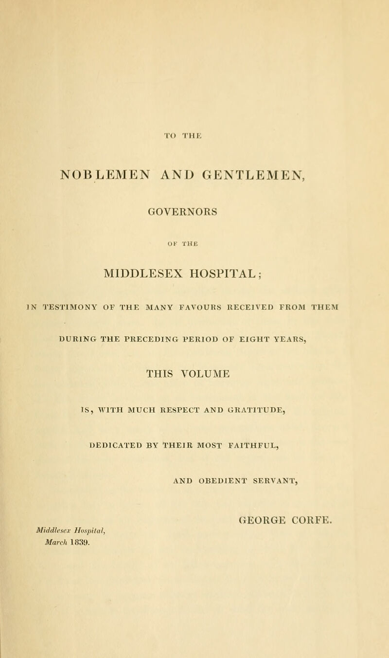 TO THE NOBLEMEN AND GENTLEMEN, GOVERNORS OK THE MIDDLESEX HOSPITAL; IN TESTIMONY OF THE MANY FAVOURS RECEIVED FROM THEM DURING THE PRECEDING PERIOD OF EIGHT YEARS, THIS VOLUME IS, WITH MUCH RESPECT AND GRATITUDE, DEDICATED BY THEIR MOST FAITHFUL, AND OBEDIENT SERVANT, GEORGE CORFK. Middlesex Hospital, March 1839.