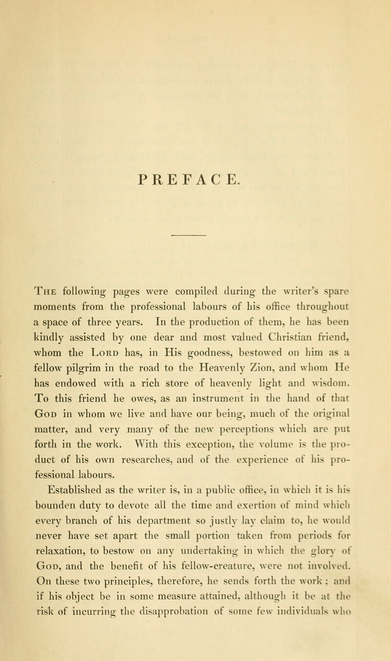 PREFACE. The following pages were compiled during the writer's spare moments from the professional labours of his office throughout a space of three years. In the production of them, he has been kindly assisted by one dear and most valued Christian friend, whom the Lord has, in His goodness, bestowed on him as a fellow pilgrim in the road to the Heavenly Zion, and whom He has endowed with a rich store of heavenly light and wisdom. To this friend he owes, as an instrument in the hand of thar God in whom we live and have our being, much of the original matter, and very many of the new perceptions which are put forth in the work. With this exception, the volume is the pro- duct of his own researches, and of the experience of his pro- fessional labours. Established as the writer is, in a public office, in which it is his bounden duty to devote all the time and exertion of mind which every branch of his department so justlv lay claim to, he would never have set apart the small portion taken from periods for relaxation, to bestow on any undertaking in which the glory of God, and the benefit of his fellow-creature, were not involved. On these two principles, therefore, he sends forth the work : and if his object be in some measure attained, although it be at the risk of incurring the disapprobation of some few individuals who