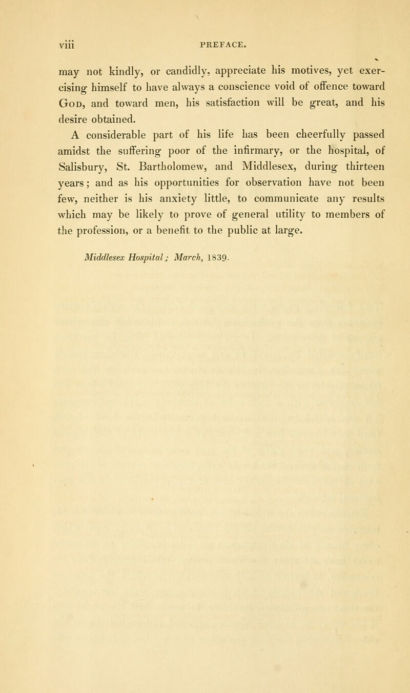 Vlll PREFACE. may not kindly, or candidly, appreciate his motives, yet exer- cising himself to have always a conscience void of offence toward God, and toward men, his satisfaction will be great, and his desire obtained. A considerable part of his life has been cheerfully passed amidst the suffering poor of the infirmary, or the hospital, of Salisbury, St. Bartholomew, and Middlesex, during thirteen years; and as his opportunities for observation have not been few, neither is his anxiety little, to communicate any results which may be likely to prove of general utility to members of the profession, or a benefit to the public at large. Middlesex Hospital; March, 1839-