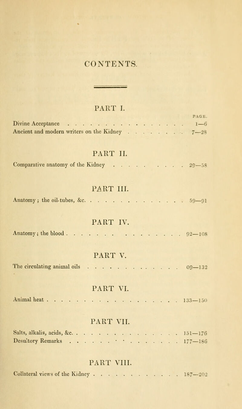 CONTENTS. PART I. PAGE. Divine Acceptance 1—6 Ancient and modern writers on the Kidney 7—28 PART II. Comparative anatomy of the Kidney 29—58 PART III. Anatomy; the oil-tubes, &c 59—pi PART IV. Anatomy; the blood 92—10S PART V. The circulating animal oils 09—132 PART VI. Animal heat 133—150 PART VII. Salts, alkalis, acids, &c 151—176 Desultory Remarks • • 177—1S6 PART VIII. Collateral views of the Kidney 187—202