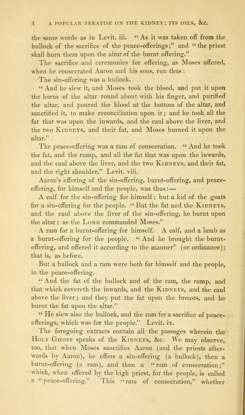 the same words as in Levit. iii.  As it was taken off from the bullock of the sacrifice of the peace-offerings; and the priest shall burn them upon the altar of the burnt offering. The sacrifice and ceremonies for offering, as Moses offered, when he consecrated Aaron and his sons, run thus: The sin-offering was a bullock.  And he slew it, and Moses took the blood, and put it upon the horns of the altar round about with his finger, and purified the altar, and poured the blood at the bottom of the altar, and sanctified it, to make reconciliation upon it; and he took all the fat that was upon the inwards, and the caul above the liver, and the two Kidneys, and their fat, and Moses burned it upon the altar. The peace-offering was a ram of consecration.  And he took the fat, and the rump, and all the fat that was upon the inwards, and the caul above the liver, and the two Kidneys, and their fat, and the ri^ht shoulder. Levit. viii. Aaron's offering of the sin-offering, burnt-offering, and peace- offering, for himself and the people, was thus:— A calf for the sin-offering for himself; but a kid of the goats for a sin-offering for the people.  But the fat and the Kidneys, and the caul above the liver of the sin-offering, he burnt upon the altar; as the Lord commanded Moses. A ram for a burnt-offering for himself. A calf, and a lamb as a burnt-offering for the people.  And he brought the burnt- offering, and offered it according to the manner (or ordinance); that is, as before. But a bullock and a ram were both for himself and the people, in the peace-offering.  And the fat of the bullock and of the ram, the rump, and that which covereth the inwards, and the Kidneys, and the caul above the liver; and they put the fat upon the breasts, and he burnt the fat upon the altar.  He slew also the bullock, and the ram for a sacrifice of peace- offerings, which was for the people. Levit. ix. The foregoing extracts contain all the passages wherein the Holy Ghost speaks of the Kidneys, &c. We may observe, too, that when Moses sanctifies Aaron (and the priests after- wards by Aaron), he offers a sin-offering (a bullock), then a burnt-offering (a ram), and then a ram of consecration; which, when offered by the high priest, for the people, is called a peace-offering. This ram of consecration, whether