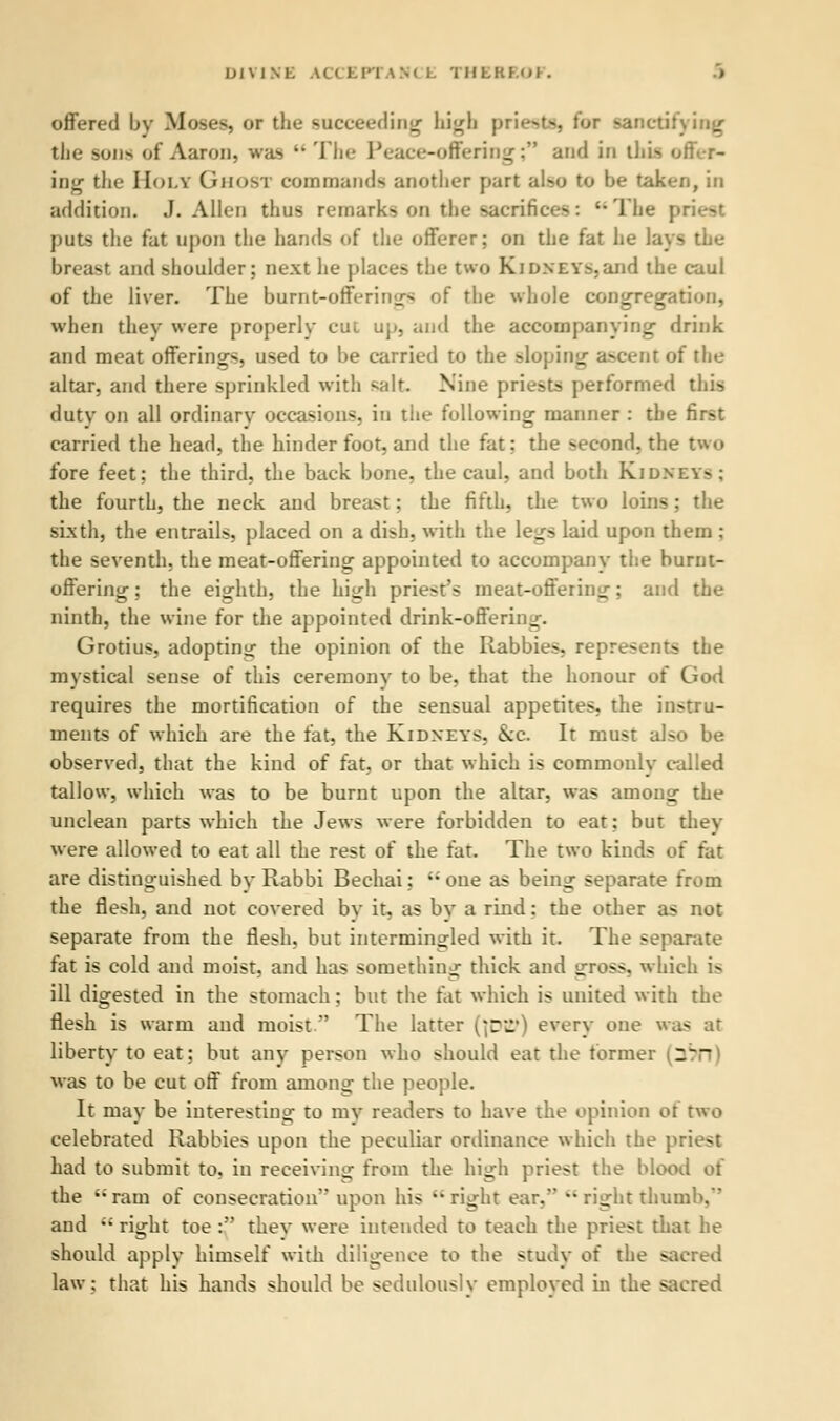 DIVINE U< 1.1-1 am l. THEREOl . offered by Moses, or the succeeding high p the sons of Aaron, was  The Peace-offering; and in this offer- ing the Holy Ghosi commands another part also to be taken, in addition. J.Allen thus remarks on the sacrifices: The j puts the fat upon the hands of the offerer; on the fat he lays the breast and shoulder; next lie places the two Kidneys,and the caul of the liver. The burnt-offering of the whole congregation, when they were properly cut up, and the accompanying drink and meat offerings, used to be carried to the sloping ascent of the altar, and there sprinkled with salt Nine prie-t> performed this duty on all ordinary occasions, in the following manner : the first carried the head, the hinder foot, and the fat: the second, the two fore feet; the third, the back bone, the caul, and both Kidn; - the fourth, the neck and breast; the fifth, the two loins ; the sixth, the entrails, placed on a dish, with the legs laid upon them : the seventh, the meat-offering appointed to accompany the burnt- offering ; the eighth, the high priest's meat-offering; and the ninth, the wine for the appointed drink-offering. Grotius, adopting the opinion of the Rabbies, represents the mystical sense of this ceremony to be, that the honour of God requires the mortification of the sensual appetites, the instru- ments of which are the fat, the Kidneys, \c. It must also be observed, that the kind of fat, or that which is commonly called tallow, which was to be burnt upon the altar, was anions the unclean parts which the Jews were forbidden to eat; but they were allowed to eat all the rest of the fat. The two kinds of fat are distinguished by Rabbi Bechai:  one as being separate from the flesh, and not covered by it, as by a rind: the other as not separate from the flesh, but intermingled with it. The separate fat is cold and moist, and has something thick and y:ross, which i> ill digested in the stomach; but the fat which is united with the flesh is warm and moist  The latter [\DSf) every one was at liberty to eat; but any person who should eat the former (~~~ was to be cut off from among the people. It may be interesting to my readers to have the opinion oi two celebrated Rabbies upon the peculiar ordinance which the priest had to submit to, in receiving from the high priest the blood oi the ram of consecration upon his right ear, •• right thumb. and  right toe : they were intended to teach the priest that he should apply himself with diligence to the study of the sacred law; that his hands should be sedulously employed in the sacred