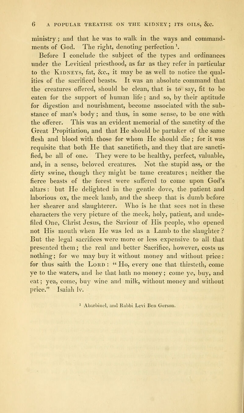 ministry; and that he was to walk in the ways and command- ments of God. The right, denoting perfection \ Before I conclude the subject of the types and ordinances under the Levitical priesthood, as far as they refer in particular to the Kidneys, fat, &c, it may be as well to notice the qual- ities of the sacrificed beasts. It was an absolute command that the creatures offered, should be clean, that is to say, fit to be eaten for the support of human life; and so, by their aptitude for digestion and nourishment, become associated with the sub- stance of man's body; and thus, in some sense, to be one with the offerer. This was an evident memorial of the sanctity of the Great Propitiation, and that He should be partaker of the same flesh and blood with those for whom He should die; for it was requisite that both He that sanctifieth, and they that are sancti- fied, be all of one. They were to be healthy, perfect, valuable, and, in a sense, beloved creatures. Not the stupid ass, or the dirty swine, though they might be tame creatures; neither the fierce beasts of the forest were suffered to come upon God's altars : but He delighted in the gentle dove, the patient and laborious ox, the meek lamb, and the sheep that is dumb before her shearer and slaughterer. Who is he that sees not in these characters the very picture of the meek, holy, patient, and unde- filed One, Christ Jesus, the Saviour of His people, who opened not His mouth when He was led as a Lamb to the slaughter ? But the legal sacrifices were more or less expensive to all that presented them; the real and better Sacrifice, however, costs us nothing; for we may buy it without money and without price: for thus saith the Lord :  Ho, every one that thirsteth, come ye to the waters, and he that hath no money; come ye, buy, and eat; yea, come, buy wine and milk, without money and without price. Isaiah lv. ! Abarbinel, and Rabbi Levi Ben Gerson.