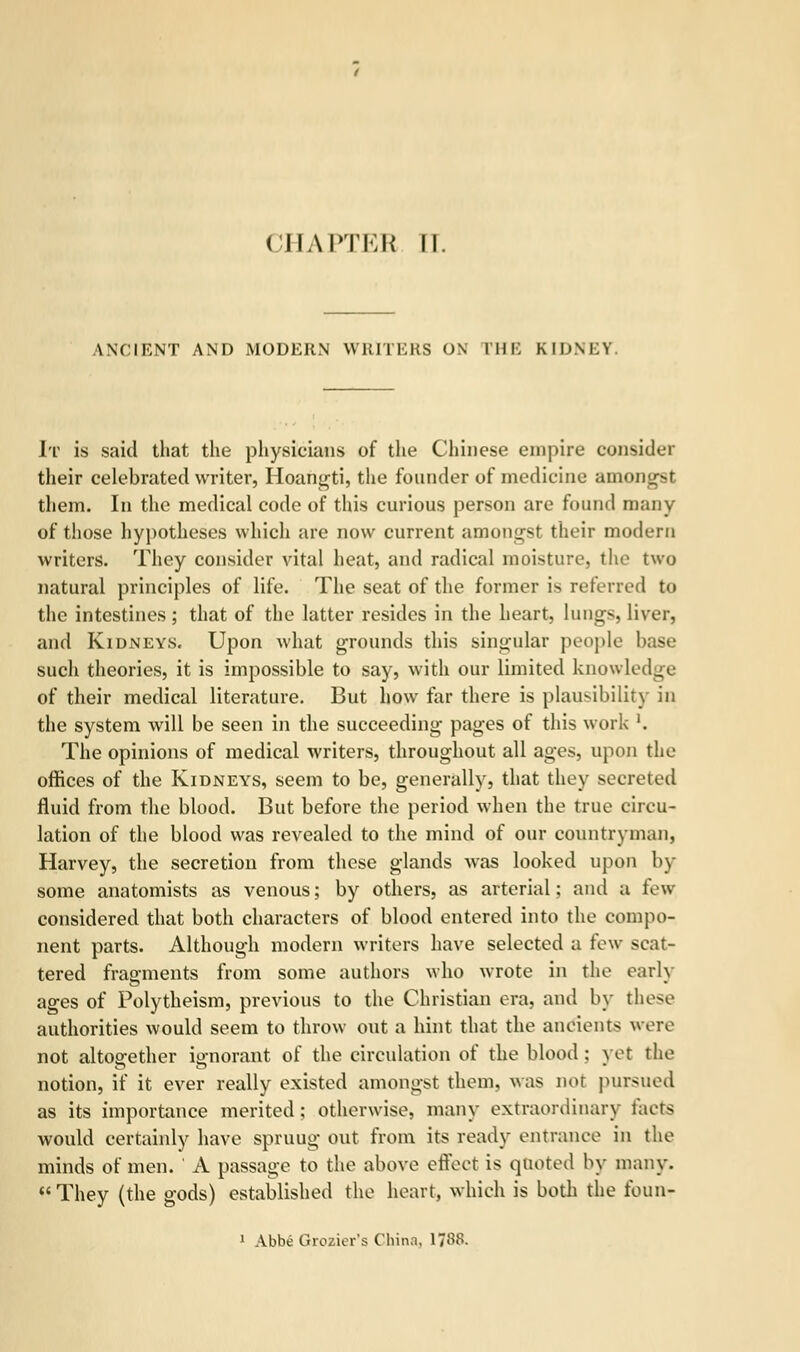 ANCIENT AND MODERN WRITERS ON I'HE KIDNEY It is said that the physicians of the Chinese empire consider their celebrated writer, Hoangti, the founder of medicine amongst them. In the medical code of this curious person are found many of those hypotheses which are now current amongst their modern writers. They consider vital heat, and radical moisture, the two natural principles of life. The seat of the former is referred to the intestines; that of the latter resides in the heart, lungs, liver, and Kidneys. Upon what grounds this singular people base such theories, it is impossible to say, with our limited knowledge of their medical literature. But how far there is plausibility in the system will be seen in the succeeding pages of this work '. The opinions of medical writers, throughout all ages, upon the offices of the Kidneys, seem to be, generally, that they secreted fluid from the blood. But before the period when the true circu- lation of the blood was revealed to the mind of our countryman, Harvey, the secretion from these glands was looked upon by- some anatomists as venous; by others, as arterial: and a few considered that both characters of blood entered into the compo- nent parts. Although modern writers have selected a few scat- tered fragments from some authors who wrote in the early ages of Polytheism, previous to the Christian era, and by these authorities would seem to throw out a hint that the ancients were not altogether ignorant of the circulation of the blood : yet the notion, if it ever really existed amongst them, was nor pursued as its importance merited; otherwise, many extraordinary facts would certainly have spruug out from its ready entrance in the minds of men. ' A passage to the above effect is quoted by many.  They (the gods) established the heart, which is both the foun- 1 Abbe Grozier's China. 1/88.