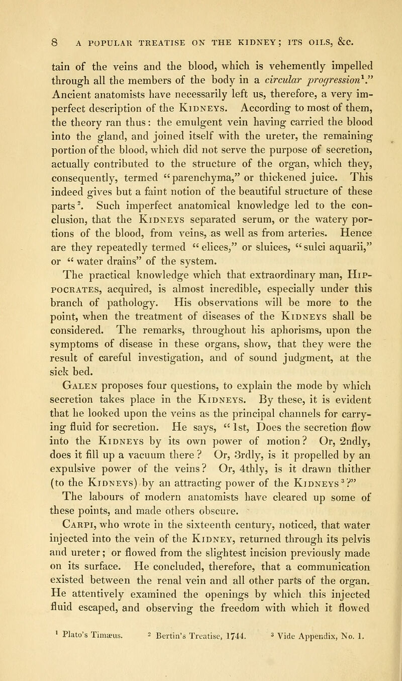 tain of the veins and the blood, which is vehemently impelled through all the members of the body in a circular progression1. Ancient anatomists have necessarily left us, therefore, a very im- perfect description of the Kidneys. According to most of them, the theory ran thus: the emulgent vein having carried the blood into the gland, and joined itself with the ureter, the remaining portion of the blood, which did not serve the purpose of secretion, actually contributed to the structure of the organ, which they, consequently, termed parenchyma, or thickened juice. This indeed gives but a faint notion of the beautiful structure of these parts2. Such imperfect anatomical knowledge led to the con- clusion, that the Kidneys separated serum, or the watery por- tions of the blood, from veins, as well as from arteries. Hence are they repeatedly termed  elices, or sluices,  sulci aquarii, or  water drains of the system. The practical knowledge which that extraordinary man, Hip- pocrates, acquired, is almost incredible, especially under this branch of pathology. His observations will be more to the point, when the treatment of diseases of the Kidneys shall be considered. The remarks, throughout his aphorisms, upon the symptoms of disease in these organs, show, that they were the result of careful investigation, and of sound judgment, at the sick bed. Galen proposes four questions, to explain the mode by which secretion takes place in the Kidneys. By these, it is evident that he looked upon the veins as the principal channels for carry- ing fluid for secretion. He says,  1st, Does the secretion flow into the Kidneys by its own power of motion? Or, 2ndly, does it fill up a vacuum there ? Or, 3rdly, is it propelled by an expulsive power of the veins? Or, 4thly, is it drawn thither (to the Kidneys) by an attracting power of the Kidneys3? The labours of modern anatomists have cleared up some of these points, and made others obscure. Carpi, who wrote in the sixteenth century, noticed, that water injected into the vein of the Kidney, returned through its pelvis and ureter; or flowed from the slightest incision previously made on its surface. He concluded, therefore, that a communication existed between the renal vein and all other parts of the organ. He attentively examined the openings by which this injected fluid escaped, and observing the freedom with which it flowed 1 Plato's Timsus. - Benin's Treatise, 1744. 3 Vide Appendix, No. 1.