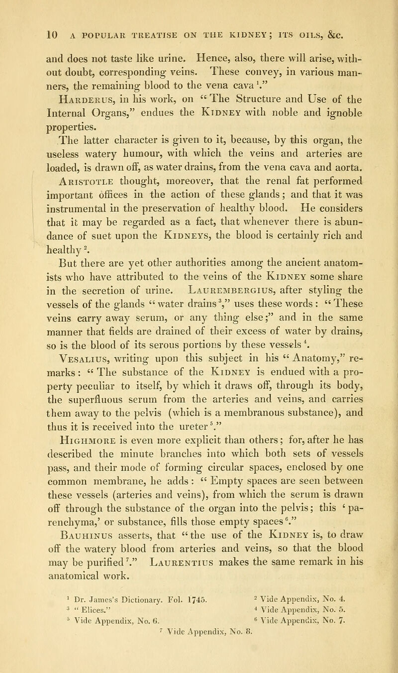 and does not taste like urine. Hence, also, there will arise, with- out doubt, corresponding veins. These convey, in various man- ners, the remaining blood to the vena cava V Harderus, in his work, on  The Structure and Use of the Internal Organs, endues the Kidney with noble and ignoble properties. The latter character is given to it, because, by this organ, the useless watery humour, with which the veins and arteries are loaded, is drawn off, as water drains, from the vena cava and aorta. Aristotle thought, moreover, that the renal fat performed important offices in the action of these glands; and that it was instrumental in the preservation of healthy blood. He considers that it may be regarded as a fact, that whenever there is abun- dance of suet upon the Kidneys, the blood is certainly rich and healthy2. But there are yet other authorities among the ancient anatom- ists who have attributed to the veins of the Kidney some share in the secretion of urine. Laurembergius, after styling the vessels of the glands  water drains3, uses these words : These veins carry away serum, or any thing else; and in the same manner that fields are drained of their excess of water by drains, so is the blood of its serous portions by these vesselsi. Vesalius, writing upon this subject in his  Anatomy, re- marks :  The substance of the Kidney is endued with a pro- perty peculiar to itself, by which it draws off, through its body, the superfluous serum from the arteries and veins, and carries them away to the pelvis (which is a membranous substance), and thus it is received into the ureter5. Highmore is even more explicit than others; for, after he has described the minute branches into which both sets of vessels pass, and their mode of forming circular spaces, enclosed by one common membrane, he adds :  Empty spaces are seen between these vessels (arteries and veins), from which the serum is drawn off through the substance of the organ into the pelvis; this ' pa- renchyma,' or substance, fills those empty spaces6. Bauhinus asserts, that  the use of the Kidney is, to draw off the watery blood from arteries and veins, so that the blood may be purified V Laurentius makes the same remark in his anatomical work. 1 Dr. James's Dictionary. Fol. 1745. 2 Vide Appendix, No. 4. 3  Elices. 4 Vide Appendix, No. 5. 5 Vide Appendix, No. 6. 6 Vide Appendix, No. 7>