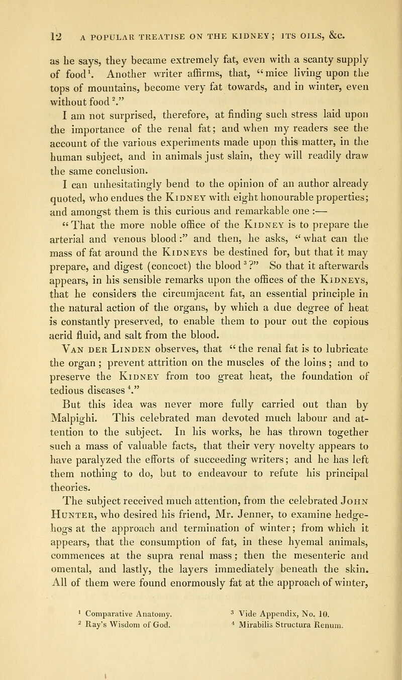 as he says, they became extremely fat, even with a scanty supply of food1. Another writer affirms, that, mice living upon the tops of mountains, become very fat towards, and in winter, even without food V I am not surprised, therefore, at finding such stress laid upon the importance of the renal fat; and when my readers see the account of the various experiments made upon this matter, in the human subject, and in animals just slain, they will readily draw the same conclusion. I can unhesitatingly bend to the opinion of an author already quoted, who endues the Kidney with eight honourable properties; and amongst them is this curious and remarkable one :—  That the more noble office of the Kidney is to prepare the arterial and venous blood: and then, he asks, 6C what can the mass of fat around the Kidneys be destined for, but that it may prepare, and digest (concoct) the blood3? So that it afterwards appears, in his sensible remarks upon the offices of the Kidneys, that he considers the circumjacent fat, an essential principle in the natural action of the organs, by which a due degree of heat is constantly preserved, to enable them to pour out the copious acrid fluid, and salt from the blood. Van der Linden observes, that  the renal fat is to lubricate the organ ; prevent attrition on the muscles of the loins; and to preserve the Kidney from too great heat, the foundation of tedious diseases V But this idea was never more fully carried out than by Malpighi. This celebrated man devoted much labour and at- tention to the subject. In his works, he has thrown together such a mass of valuable facts, that their very novelty appears to have paralyzed the efforts of succeeding writers; and he has left them nothing to do, but to endeavour to refute his principal theories. The subject received much attention, from the celebrated John Hunter, who desired his friend, Mr. Jenner, to examine hedge- hogs at the approach and termination of winter; from which it appears, that the consumption of fat, in these hyemal animals, commences at the supra renal mass; then the mesenteric and omental, and lastly, the layers immediately beneath the skin. All of them were found enormously fat at the approach of winter, 1 Comparative Anatomy. 3 Vide Appendix, No. 10. 2 Ray's Wisdom of God. 4 Mirabilis Structure Renum.