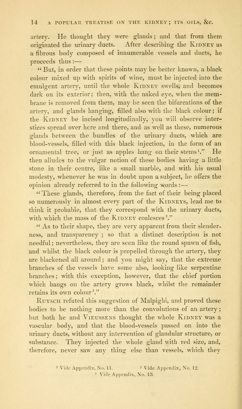 artery. He thought they were glands; and that from them originated the urinary ducts. After describing the Kidney as a fibrous body composed of innumerable vessels and ducts, he proceeds thus :—  But, in order that these points may be better known, a black colour mixed up with spirits of wine, must be injected into the emulgent artery, until the whole Kidney swells, and becomes dark on its exterior: then, with the naked eye, when the mem- brane is removed from them, may be seen the bifurcations of the artery, and glands hanging, filled also with the black colour; if the Kidney be incised longitudinally, you will observe inter- stices spread over here and there, and as well as these, numerous glands between the bundles of the urinary ducts, which are blood-vessels, filled with this black injection, in the form of an ornamental tree, or just as apples hang on their stems1. He then alludes to the vulvar notion of these bodies having a little stone in their centre, like a small marble, and with his usual modesty, whenever he was in doubt upon a subject, he offers the opinion already referred to in the following words :—  These glands, therefore, from the fact of their being placed so numerously in almost every part of the Kidneys, lead me to think it probable, that they correspond with the urinary ducts, with which the mass of the Kidney coalesces2.  As to their shape, they are very apparent from their slender- ness, and transparency ; so that a distinct description is not needful: nevertheless, they are seen like the round spawn of fish, and whilst the black colour is propelled through the artery, they are blackened all around; and you might say, that the extreme branches of the vessels have some also, looking like serpentine branches; with this exception, however, that the chief portion which hangs on the artery grows black, whilst the remainder retains its own colour3. Ruysch refuted this suggestion of Malpighi, and proved these bodies to be nothing more than the convolutions of an artery; but both he and Vieussens thought the whole Kidney was a vascular body, and that the blood-vessels passed on into the urinary ducts, without any intervention of glandular structure, or substance. They injected the whole gland with red size, and, therefore, never saw any thing else than vessels, which they 1 Vide Appendix, No. 11. 2 Vide Appendix, No. 1'