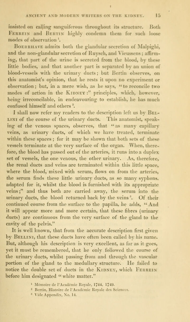 insisted on calling sanguiferous throughout its structure. Both Ferrein and Beetin highly condemn them for such loose mode- <>t observation'. Boer eh ave admits both the glandular secretion of Malpighi, and the non-glandular secretion of Ruysch, and Vieussens; affirm- ing-, thai part of the urine is secreted from the blood, by these Little bodies, and that another part is separated by an union of blood-vessels with the urinary ducts; hut Berlin observes, on this anatomist's opinion, that he rests it upon no experiment or observation; but, in a mere wish, as he -ay-.  to reconcile two modes of action in the Kidney : principles, which, however, being irreconcilable, in endeavouring- to establish, he has much confused himself and others 2. I shall now refer my readers to the description left us by Bel- lini of the course of the urinary ducts. This anatomist, speak- ing of the venous spaces, observes, that as many capillary veins, as urinary ducts, of which we have treated, terminate within these spaces; for it may be shown that both sets of these vessels terminate at the very surface of the organ. When, there- fore, the blood has passed out of the arteries, it runs into a duplex set of vessels, the one venous, the other urinary. As, therefore. the renal ducts and veins are terminated within this little space, where the blood, mixed with serum, flows on from the arteries, the serum finds these little urinary ducts, as so many syphons. adapted for it, whilst the blood is furnished with its appropriate veins; and thus both are carried away, the serum into the urinary ducts, the blood returned back by the veins''. Of their continued course from the surface to the papilla, he adds, And it will appear more and more certain, that these fibres (urinary ducts) are continuous from the very surface of the gland to the cavity of the pelvis. It is well known, that from the accurate description first given by Bellini, that these ducts have often been called by his name. But, although his description is very excellent, as far as ir goes, yet it must be remembered, that he only followed the course of the urinary ducts, whilst passing- from and through the vascular portion of the gland to the medullary structure. lie failed to notice the double set of ducts in the Kidney, which Ferrein before him designated  white matter. 1 Memoire de l'Academie Royale, 17-44. 17-4;'. : Benin. Histoive de l'Academie Royale des Scien