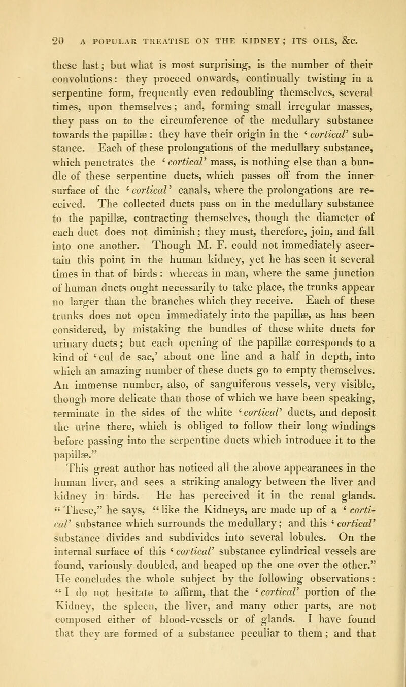 these last; but what is most surprising, is the number of their convolutions: they proceed onwards, continually twisting in a serpentine form, frequently even redoubling themselves, several times, upon themselves; and, forming small irregular masses, they pass on to the circumference of the medullary substance towards the papilla?: they have their origin in the ' cortical' sub- stance. Each of these prolongations of the medullary substance, which penetrates the ' cortical' mass, is nothing else than a bun- dle of these serpentine ducts, which passes off from the inner surface of the ' cortical' canals, where the prolongations are re- ceived. The collected ducts pass on in the medullary substance to the papillae, contracting themselves, though the diameter of each duct does not diminish; they must, therefore, join, and fall into one another. Though M. F. could not immediately ascer- tain this point in the human kidney, yet he has seen it several times in that of birds: whereas in man, where the same junction of human ducts ought necessarily to take place, the trunks appear no larger than the branches which they receive. Each of these trunks does not open immediately into the papilla?, as has been considered, by mistaking the bundles of these white ducts for urinary ducts; but each opening of the papilla? corresponds to a kind of ' cul de sac,' about one line and a half in depth, into which an amazing number of these ducts go to empty themselves. An immense number, also, of sanguiferous vessels, very visible, thouo-h more delicate than those of which we have been speaking, terminate in the sides of the white ' cortical' ducts, and deposit the urine there, which is obliged to follow their long windings before passing into the serpentine ducts which introduce it to the papillae. This great author has noticed all the above appearances in the human liver, and sees a striking analogy between the liver and kidney in birds. He has perceived it in the renal glands. c; These, he says,  like the Kidneys, are made up of a ' corti- cal' substance which surrounds the medullary; and this ' cortical' substance divides and subdivides into several lobules. On the internal surface of this ' cortical' substance cylindrical vessels are found, variously doubled, and heaped up the one over the other. He concludes the whole subject by the following observations:  I do not hesitate to affirm, that the ' cortical' portion of the Kidney, the spleen, the liver, and many other parts, are not composed either of blood-vessels or of glands. I have found that they are formed of a substance peculiar to them; and that