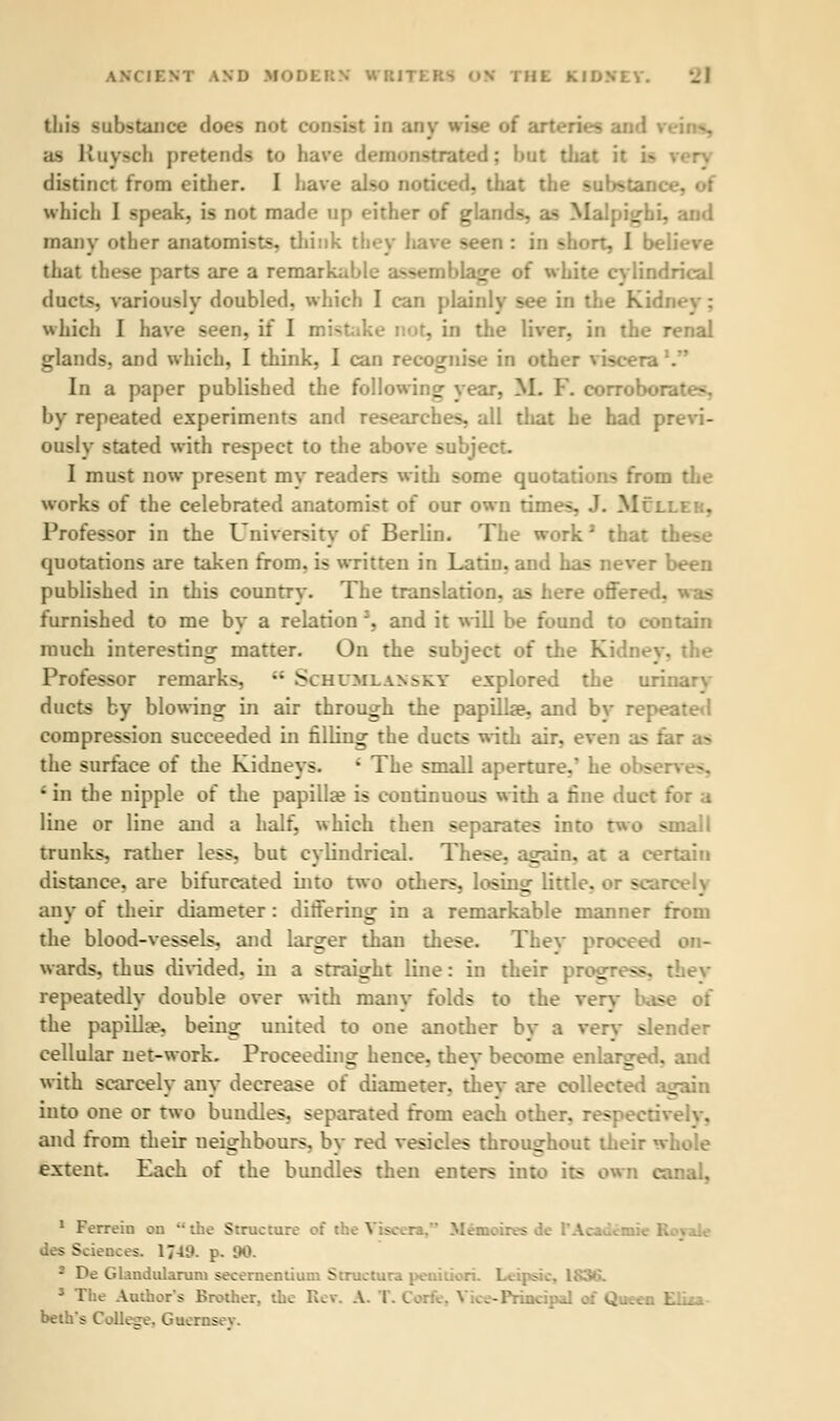 WD MODERN ITBJ THE KlbNLY. this ffnfrfftwifff does not consul in any vise of arteries ai as Kuy^ch pretends t<i have demonstrated; hut that tl distinct from either. I have al-o noticed, that the -iu'r^tance, of which I speak, is not made op either of gla: ~. - M _ . and many other anatomists, think they have seen : in short, I be. that these part* are a remarkable ass _-•• of white cylindrical ducts, variously doubled, which I can plainly see in I which I have seen, if I mistake not, in the liver, in the renal glands, and which, I think, I can recognise in other viscera1. In a paper published the following year, M. F. corrob' by repeated experiments and researches, all that he had previ- ously stated with respect to the above subj< I must now present my readers with some quotations from the works of the celebrated anatomist of our own times, J. Mullek, Professor in the University of Berlin. The work2 that t quotations are taken from, is written in Latin, and has never been published in this country. The translation, as here offered. furnished to me by a relation 3, and it will be found to contain much interesting matter. On the subject of the Kidney, the Professor remarks •• Schumlahskt explored the uri: ducts by blowing in air through the papilla?, and bv repeated compression succeeded in filling the ducts with air, even as fin the surface of the Kidneys. ' The small aperture.* he obse: ; in the nipple of the papilla? is continuous with a fine duct for a line or line and a half, which then separates into two small trunks, rather less, but cylindrical. These, again, at a certain distance, are bifurcated into two others, losing little, or scan any of their diameter : differing in a remarkable manner from the blood-vessels, and larger than these. Thev proceed on- wards, thus divided, in a straight line: in their progress, thev repeatedly double over with many folds to the very base of the papilla?, being united to one another bv a verv slender cellular net-work. Proceeding hence, thev become enlarged, and with scarcely any decrease of diameter, thev are collected again into one or two bundles, separated from each other, respectiv and from their neighbours, by red vesicles throughout their whole extent. Each of the bundles then enters into its own en 1 Ferrein on the Structure af the Vise* s de PAcadea Sciences. 174'). p. 90. 2 De Glandularum secernentium Structure peail s The Author's Brother, the Re*. A. T. [ -Principal . .ixa- beths Collet. Guernsev.