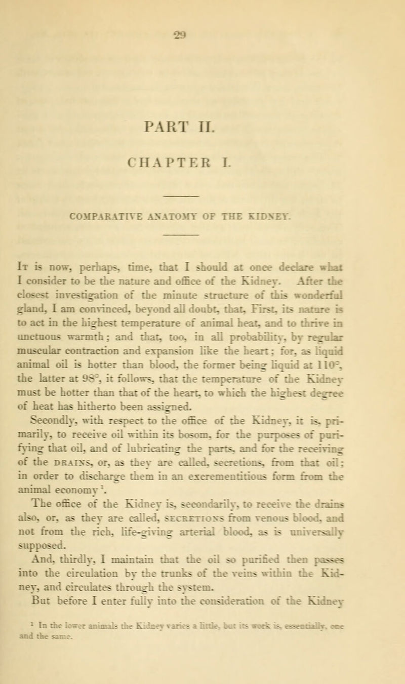 PART II ( II.\ PTEB I. COMPARATIVE ANATOMY OF THE KK It is now, perhaps, time, that I should at once declare what I consider to be the nature and office of the -. the closest investigation of the minute structure of this wonderful gland, I am convinced, beyond all doubt, that. First, its nam: to act in the highest temperature of animal heat, and to thriv unctuous warmth: and that, too, in all probability-, bv regular muscular contraction and expansion like the heir j s E }uid animal oil is hotter than blood, the former being liquid at 1 the latter at 96\ it follows, that the temperature of the Kidnev must be hotter than that of the heart, to which the highest de_ of heat has hitherto been assigned. Secondly, with respect to the office of the Kidney, it > marily, to receive oil within its bosom, for the purposes of puri- fying that oil, and of lubricating the parts, and for the rec of the drains, or, as they are called, secretions, from that in order to discharge them in an escrementitious form from the animal econo:: The office oi the Kidney is, secondar; :he drains also, or. as they are called, secki s ::>m venous blood, and not from the rich, life-giving arterial blood, as is u: supp.; - And. thirdly, I maintain that the oil so purified then passes into the circulation by the trunks ans within : ney, and circulates through the system. But before I enter fully into the eons Kidbey 1 In the lover animals the K ^cdiih-. oae and the same.