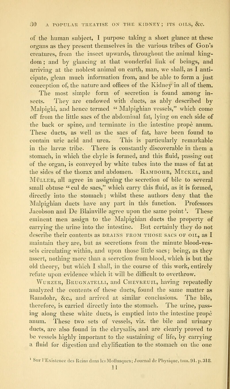 of the human subject, I purpose taking a short glance at these organs as they present themselves in the various tribes of God's creatures, from the insect upwards, throughout the animal king- dom ; and by glancing at that wonderful link of beings, and arriving at the noblest animal on earth, man, we shall, as I anti- cipate, glean much information from, and be able to form a just conception of, the nature and offices of the Kidney in all of them. The most simple form of secretion is found among in- sects. They are endowed with ducts, as ably described by Malpighi, and hence termed  Malpighian vessels, which come off from the little sacs of the abdominal fat, lying on each side of the back or spine, and terminate in the intestine prope anum. These ducts, as well as the sacs of fat, have been found to contain uric acid and urea. This is particularly remarkable in the larvae tribe. There is constantly discoverable in them a stomach, in which the chyle is formed, and this fluid, passing out of the organ, is conveyed by white tubes into the mass of fat at the sides of the thorax and abdomen. Ramdohr, Meckel, and Muller, all agree in assigning the secretion of bile to several small obtuse  cul de sacs, which carry this fluid, as it is formed, directly into the stomach; whilst these authors deny that the Malpighian ducts have any part in this function. Professors Jacobson and De Blainville agree upon the same point \ These eminent men assign to the Malpighian ducts the property of carrying the urine into the intestine. But certainly they do not describe their contents as drains from those sacs of oil, as I maintain they are, but as secretions from the minute blood-ves- sels circulating within, and upon those little sacs; being, as they assert, nothing more than a secretion from blood, which is but the old theory, but which I shall, in the course of this work, entirely refute upon evidence which it will be difficult to overthrow. Wurzer, Brugnatelli, and Chevreuil, having repeatedly analyzed the contents of these ducts, found the same matter as Ramdohr, &c, and arrived at similar conclusions. The bile, therefore, is carried directly into the stomach. The urine, pass- ing along these white ducts, is emptied into the intestine prope anum. These two sets of vessels, viz. the bile and urinary ducts, are also found in the chrysalis, and are clearly proved to be vessels highly important to the sustaining of life, by carrying a fluid for digestion and chylification to the stomach on the one 1 Sur 1'Existence des Reins danslesMollusques; Journal de Physique, torn. 91. p. 318. 11