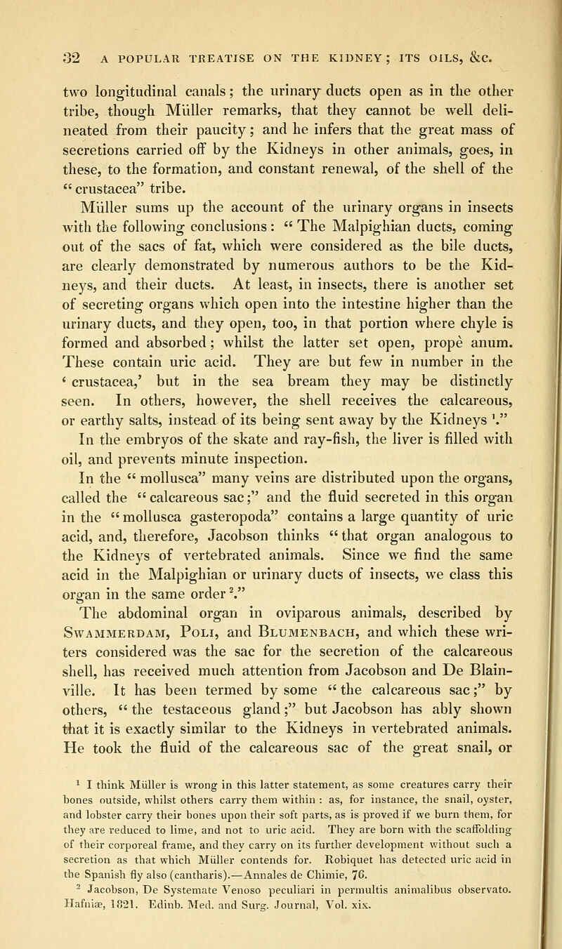 two longitudinal canals; the urinary ducts open as in the other tribe, though Miiller remarks, that they cannot be well deli- neated from their paucity; and he infers that the great mass of secretions carried off by the Kidneys in other animals, goes, in these, to the formation, and constant renewal, of the shell of the  Crustacea tribe. Miiller sums up the account of the urinary organs in insects with the following conclusions :  The Malpighian ducts, coming out of the sacs of fat, which were considered as the bile ducts, are clearly demonstrated by numerous authors to be the Kid- neys, and their ducts. At least, in insects, there is another set of secreting organs which open into the intestine higher than the urinary ducts, and they open, too, in that portion where chyle is formed and absorbed; whilst the latter set open, prope anum. These contain uric acid. They are but few in number in the ' Crustacea,' but in the sea bream they may be distinctly seen. In others, however, the shell receives the calcareous, or earthy salts, instead of its being sent away by the Kidneys '. In the embryos of the skate and ray-fish, the liver is filled with oil, and prevents minute inspection. In the  mollusca many veins are distributed upon the organs, called the calcareous sac; and the fluid secreted in this organ in the  mollusca gasteropoda contains a large quantity of uric acid, and, therefore, Jacobson thinks  that organ analogous to the Kidneys of vertebrated animals. Since we find the same acid in the Malpighian or urinary ducts of insects, we class this organ in the same order2. The abdominal organ in oviparous animals, described by Swammerdam, Poli, and Blumenbach, and which these wri- ters considered was the sac for the secretion of the calcareous shell, has received much attention from Jacobson and De Blain- ville. It has been termed by some  the calcareous sac; by others,  the testaceous gland; but Jacobson has ably shown that it is exactly similar to the Kidneys in vertebrated animals. He took the fluid of the calcareous sac of the great snail, or 1 I think Miiller is wrong in this latter statement, as some creatures carry their bones outside, whilst others carry them within : as, for instance, the snail, oyster, and lobster carry their bones upon their soft parts, as is proved if we burn them, for they are reduced to lime, and not to uric acid. They are born with the scaffolding of their corporeal frame, and they carry on its further development without such a secretion as that which Miiller contends for. Robiquet has detected uric acid in the Spanish fly also (cantharis).—Annales de Chimie, 76. 2 Jacobson, De Systemate Venoso peculiari in permultis animalibus observato. Hafniae, 1821. Edinb. Med. and Surg. Journal, Vol. xix.