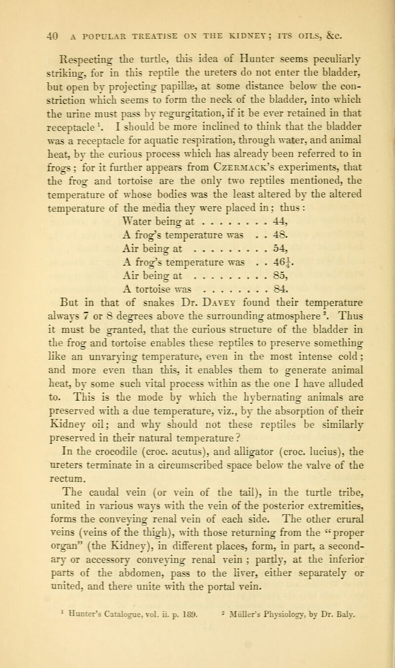 Respecting the turtle, this idea of Hunter seems peculiarly striking, for in this reptile the ureters do not enter the bladder, but open bv projecting; papilla?, at some distance below the con- striction which seems to form the neck of the bladder, into which the urine must pass by regurgitation, if it be ever retained in that receptacle l. I should be more inclined to think that the bladder was a receptacle for aquatic respiration, through water, and animal heat, bv the curious process which has already been referred to in frogs : for it further appears from Czermack's experiments, that the frog and tortoise are the only two reptiles mentioned, the temperature of whose bodies was the least altered by the altered temperature of the media they were placed in: thus : Water being at 44, A frog's temperature was . . 48. Air being at 54, A frog's temperature was . . 46x- Air being at 85, A tortoise was 84. But in that of snakes Dr. Davey found their temperature always 7 or 8 degrees above the surrounding atmosphere \ Thus it must be granted, that the curious structure of the bladder in the frog and tortoise enables these reptiles to preserve something like an unvarying temperature, even in the most intense cold: and more even than this, it enables them to generate animal heat, by some such vital process within as the one I have alluded to. This is the mode by which the hybernating animals are preserved with a due temperature, viz., by the absorption of their Kidney oil: and why should not these reptiles be similarly preserved in their natural temperature ? In the crocodile (croc, acutus), and alligator (croc, lucius), the ureters terminate in a circumscribed space below the valve of the rectum. The caudal vein (or vein of the tail), in the turtle tribe, united in various ways with the vein of the posterior extremities, forms the conveying renal vein of each side. The other crural veins (veins of the thigh), with those returning from the proper organ (the Kidney), in different places, form, in part, a second- ary or accessory conveying renal vein ; partly, at the inferior parts of the abdomen, pass to the liver, either separately or united, and there unite with the portal vein. 1 Hunter's Catalogue, vol. ii. p. 189. 2 Miillers Physiology, by Dr. Baly.