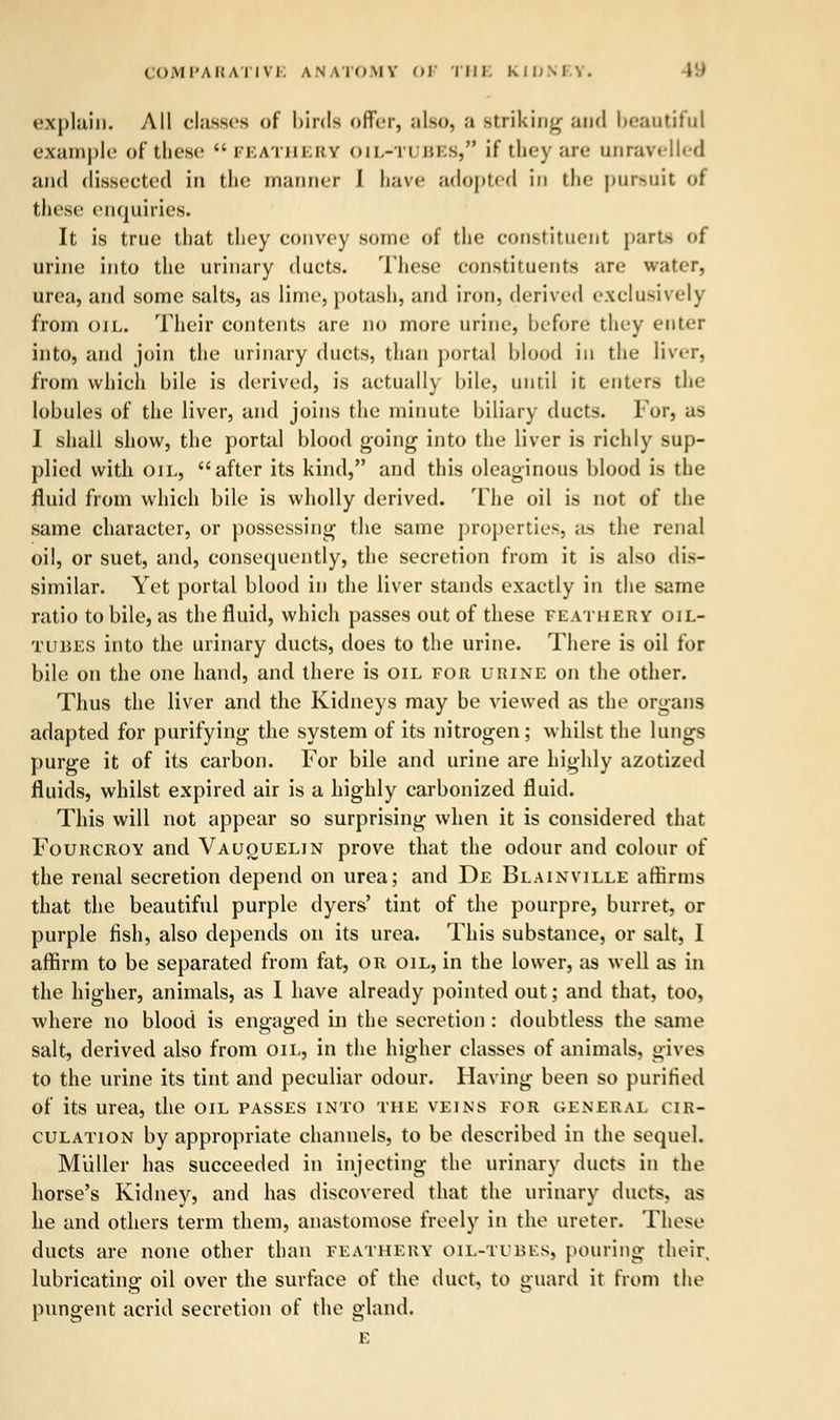 explain. All classes of birds offer, also, a striking and beautiful example of these feathery oii.-ti i!i;s, if they are unravelled and dissected in the manner I have adopted in tin; pursuit <>t these enquiries. It is true that they convey some of the constituent parts of urine into the urinary ducts. These constituents are water, urea, and some salts, as lime, potash, and iron, derived exclusively from oil. Their contents are no more urine, before tiny enter into, and join the urinary ducts, than portal blood in the liver, from which bile is derived, is actually bile, until it enters the lobules of the liver, and joins the minute biliary ducts. For, as I shall show, the portal blood going into the liver is richly sup- plied with oil, after its kind, and this oleaginous blood is the fluid from which bile is wholly derived. The oil is not of the same character, or possessing the same properties, as the renal oil, or suet, and, consequently, the secretion from it is also dis- similar. Yet portal blood in the liver stands exactly in the same ratio to bile, as the fluid, which passes out of these feathery oil- tubes into the urinary ducts, does to the urine. There is oil for bile on the one hand, and there is oil for urine on the other. Thus the liver and the Kidneys may be viewed as the organs adapted for purifying the system of its nitrogen; whilst the lungs purge it of its carbon. For bile and urine are highly azotized fluids, whilst expired air is a highly carbonized fluid. This will not appear so surprising when it is considered that Fourcroy and Vauouelin prove that the odour and colour of the renal secretion depend on urea; and De Blainville affirms that the beautiful purple dyers' tint of the pourpre, burret, or purple fish, also depends on its urea. This substance, or salt, I affirm to be separated from fat, or oil, in the lower, as well as in the higher, animals, as I have already pointed out; and that, too, where no blood is engaged in the secretion : doubtless the same salt, derived also from oil, in the higher classes of animals, gives to the urine its tint and peculiar odour. Having been so purified of its urea, the oil passes into the veins for general cir- culation by appropriate channels, to be described in the sequel. M'uller has succeeded in injecting the urinary ducts in the horse's Kidney, and has discovered that the urinary ducts, as he and others term them, anastomose freely in the ureter. These ducts are none other than feathery oil-tubes, pouring their, lubricating oil over the surface of the duct, to guard it from the pungent acrid secretion of the gland. E