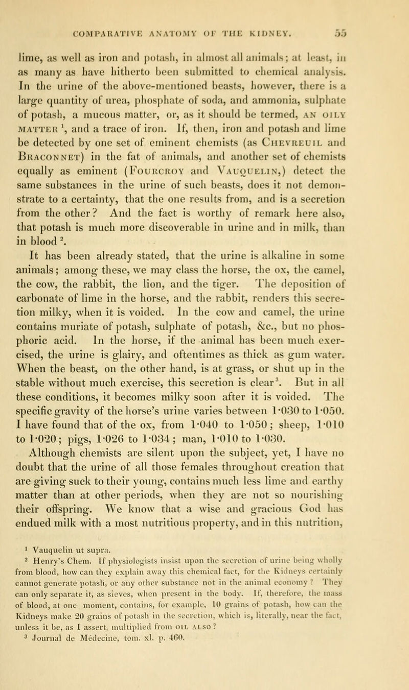 lime, us well us iron and potash, in almost all animals; al least, in as many us have hitherto been submitted to chemical analysis. In the urine of the above-mentioned beasts, however, there is a large quantity of urea, phosphate of soda, una ummoniu, Bulphate of potush, a mucous mutter, or, us it should be termed, an OILY matter ', and a truce of iron. If, then, iron and potush and lime be detected by one set of eminent chemists (us Chevbeoil and Bhaconnet) in the fat of animals, and another set of chemists equally as eminent (Fouucroy and Vauquelin,) detect the same substances in the urine of such beasts, does it not demon- strate to a certainty, that the one results from, and is a secretion from the other? And the fact is worthy of remark here also, that potash is much more discoverable in urine and in milk, than in blood 2. It has been already stated, that the urine is alkaline in some animals; among these, we may class the horse, the ox, the camel, the cow, the rabbit, the lion, and the tiger. The deposition of carbonate of lime in the horse, and the rabbit, renders this secre- tion milky, when it is voided. In the cow and camel, the urine contains muriute of potash, sulphate of potash, &c, but no phos- phoric acid. In the horse, if the animal has been much exer- cised, the urine is glairy, and oftentimes as thick as gum water. When the beast, on the other hand, is at grass, or shut up in the stable without much exercise, this secretion is cleur3. But in all these conditions, it becomes milky soon after it is voided. The specific gravity of the horse's urine varies between 1*030 to 1-050. I have found that of the ox, from 1*040 to 1*050; sheep, 1*010 to 1*0*20; pigs, 1*026 to 1*034; man, 1*010 to 1*030. Although chemists are silent upon the subject, yet, I have no doubt that the urine of all those females throughout creation that are giving suck to their young, contains much less lime and earthy matter than at other periods, when they are not so nourishing their offspring. We know that a wise and gracious God has endued milk with a most nutritious property, and in this nutrition, 1 Vauquelin ut supra. 2 Henry's Chem. If physiologists insist upon the secretion of urine being wholly from blood, how can they explain away this chemical fact, tor the Kidneys certainly cannot generate potash, or any other substance not in the animal economy .' They can only separate it, as sieves, when present in the body. If. therefore, the mass of blood, at one moment, contains, tor example, U> grains of potash, how can the Kidneys make 20 grains of potash in the secretion, which is, literally, near the fact. unless it be, as I assert, multiplied from on. u so '