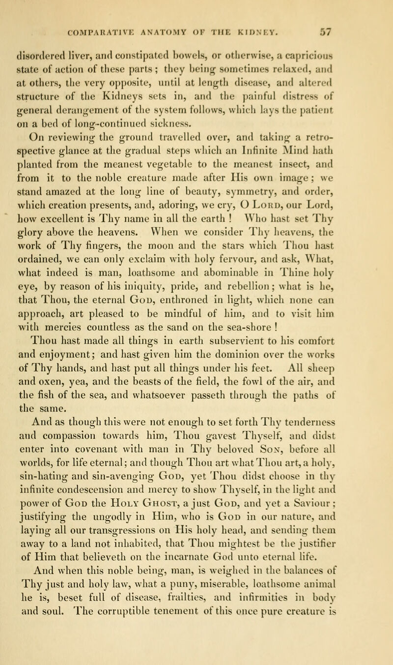 disordered liver, and constipated bowels, or othri v. i-.-. a capricious state of action of these parts; they being sometimes relaxed, and at others, the very opposite, until at length disease, and altered structure of the Kidneys sets in, and the painful distress of general derangement of the system follows, which lays the patient on a bed of long-continued sickness. On reviewing the ground travelled over, and taking a retro- spective glance at the gradual steps which an Infinite Mind hath planted from the meanest vegetable to the meanest insect, and from it to the noble creature made after His own image ; we stand amazed at the long line of beauty, symmetry, and order, which creation presents, and, adoring, we cry, O Lord, our Lord, how excellent is Thy name in all the earth ! Who hast set Thy glory above the heavens. When we consider Thy heavens, the work of Thy fingers, the moon and the stars which Thou hast ordained, we can only exclaim with holy fervour, and ask, What, what indeed is man, loathsome and abominable in Thine holy eye, by reason of his iniquity, pride, and rebellion; what is he, that Thou, the eternal God, enthroned in light, which none can approach, art pleased to be mindful of him, and to visit him with mercies countless as the sand on the sea-shore ! Thou hast made all things in earth subservient to his comfort and enjoyment; and hast given him the dominion over the works of Thy hands, and hast put all things under his feet. All sheep and oxen, yea, and the beasts of the field, the fowl of the air, and the fish of the sea, and whatsoever passeth through the paths of the same. And as though this were not enough to set forth Thy tenderness and compassion towards him, Thou gavest Thyself, and didst enter into covenant with man in Thy beloved Son, before all worlds, for life eternal; and though Thou art what Thou art, a holy, sin-hating and sin-avenging God, yet Thou didst choose in thy infinite condescension and mercy to show Thyself, in the light and power of God the Holy Ghost, a just God, and yet a Saviour: justifying the ungodly in Him, who is God in our nature, and laying all our transgressions on His holy head, and sending them away to a land not inhabited, that Thou mightest be the justifier of Him that believeth on the incarnate God unto eternal life. And when this noble being, man, is weighed in the balances of Thy just and holy law, what a puny, miserable, loathsome animal lie is, beset full of disease, frailties, and infirmities in body and soul. The corruptible tenement of this once pure creature is